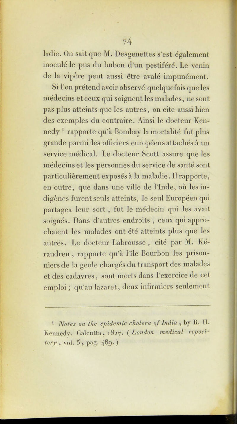 ladie. On sait que M. Desgenettes s’est également inoculé le pus du bubon d’un pestiféré. Le venin de la vipère peut aussi être avalé impunément. Si l’on prétend avoir observé quelquefois que les médecins et ceux qui soignent les malades, ne sont pas plus atteints que les autres, on cite aussi bien des exemples du contraire. Ainsi le docteur Ken- nedy 1 rapporte qu’à Bombay la mortalité fut plus grande parmi les officiers européens attachés à un service médical. Le docteur Scott assure que les médecins et les personnes du service de santé sont particulièrement exposés à la maladie. Il rapporte, en outre, que dans une ville de l’Inde, où les in- digènes furent seuls atteints, le seul Européen qui partagea leur sort , fut le médecin qui les avait soignés. Dans d’autres endroits , ceux qui appro- chaient les malades ont été atteints plus que les autres. Le docteur Labrousse , cité par M. Ké- raudren , rapporte qu’à l’ile Bourbon les prison- niers de la geôle chargés du transport des malades et des cadavres, sont morts dans l’exercice de cet emploi; qu’au lazaret, deux infirmiers seulement 1 Notes on tlie épidémie choiera of India , by R. H. Kennedy. Calcutta, 1827. (London medical reposi- torjr , vol. 5 , pag. 489. )