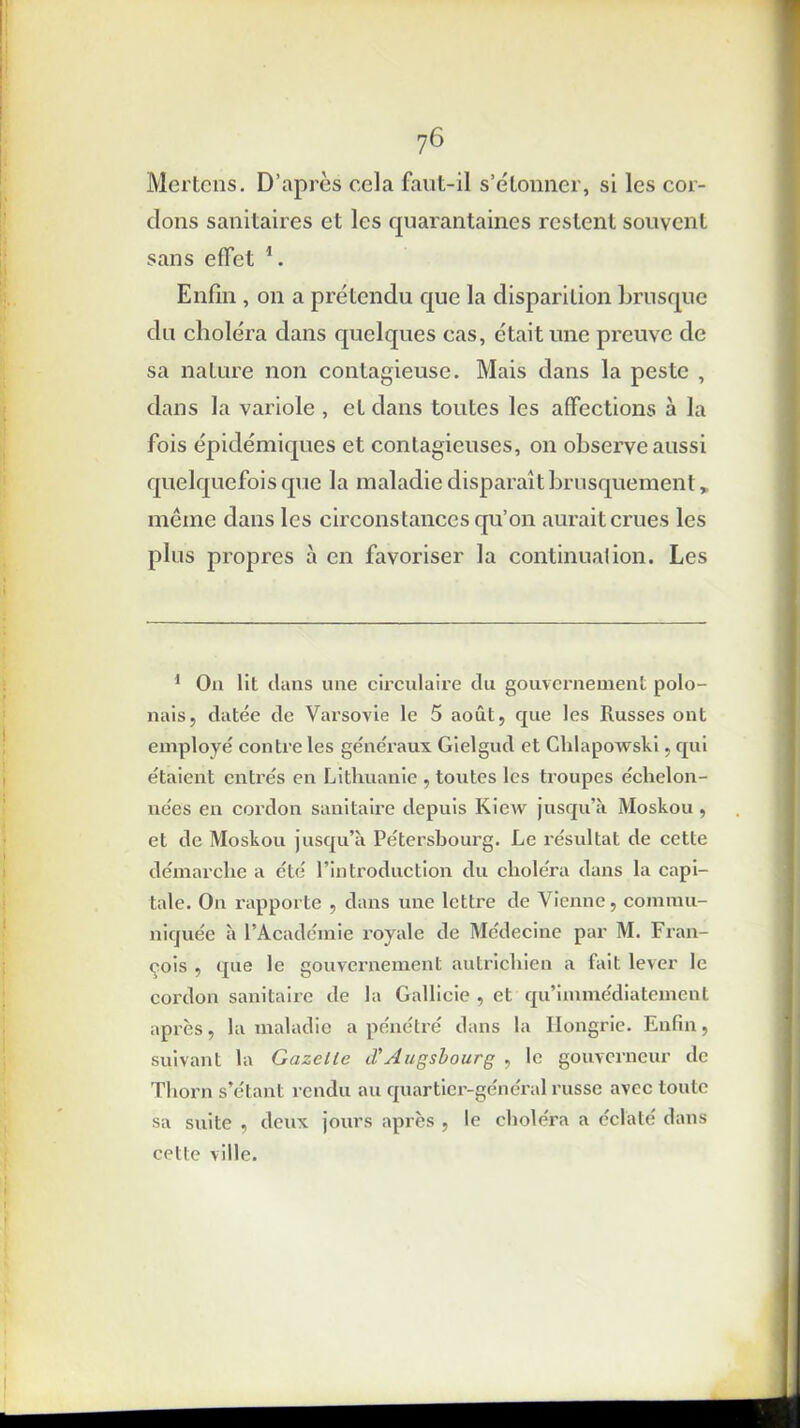 ?6 Mertens. D’après cela faut-il s’étonner, si les cor- dons sanitaires et les quarantaines restent souvent sans effet 1. Enfin , on a prétendu que la disparition brusque du choléra dans quelques cas, était une preuve de sa nature non contagieuse. Mais dans la peste , dans la variole , et dans toutes les affections à la fois épidémiques et contagieuses, on observe aussi quelquefois que la maladie disparaît brusquement, même dans les circonstances qu’on aurait crues les plus propres à en favoriser la continuai ion. Les 1 On lit dans une circulaire du gouvernement polo- nais, datée de Varsovie le 5 août, que les Russes ont employé contre les généraux Gielgud et Chlapowski, qui étaient entrés en Lithuanie , toutes les troupes échelon- nées en cordon sanitaire depuis Kicvv jusqu’à Moskou, et de Moskou jusqu’à Pétersbourg. Le résultat de cette démarche a été l’introduction du choléra dans la capi- tale. On rapporte , dans une lettre de Vienne, commu- niquée à l’Académie royale de Médecine par M. Fran- çois , que le gouvernement autrichien a fait lever le cordon sanitaire de la Gallicie , et qu’immédiatement après, la maladie a pénétré dans la Hongrie. Enfin, suivant la Gazelle iVAugsbourg , le gouverneur de Thorn s’étant rendu au quartier-général russe avec toute sa suite , deux jours après , le choléra a éclaté dans cette ville.