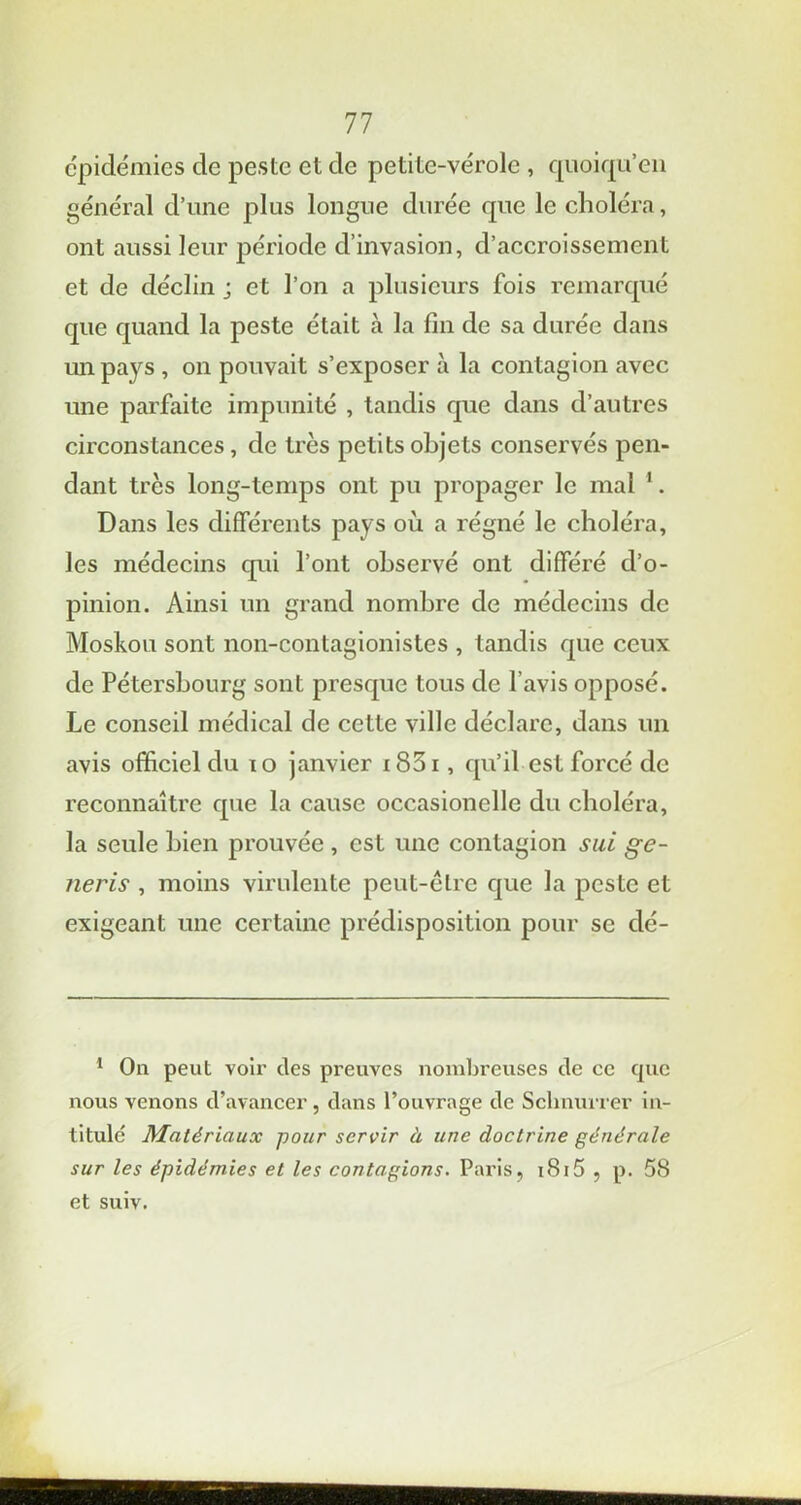 épidémies de peste et de petite-vérole , quoiqu’en général d’une plus longue durée que le choléra, ont aussi leur période d’invasion, d’accroissement et de déclin j et l’on a plusieurs fois remarqué que quand la peste était à la fin de sa durée dans un pays , on pouvait s’exposer à la contagion avec une parfaite impunité , tandis que dans d’autres circonstances, de très petits objets conservés pen- dant très long-temps ont pu propager le mal 1. Dans les différents pays où a régné le choléra, les médecins qui l’ont observé ont différé d’o- pinion. Ainsi un grand nombre de médecins de Moskou sont non-contagionistes , tandis que ceux de Pétersbourg sont presque tous de l’avis opposé. Le conseil médical de cette ville déclare, dans un avis officiel du 10 janvier i83i , qu’il est forcé de reconnaître que la cause occasionelle du choléra, la seule bien prouvée , est une contagion sui ge- neris , moins virulente peut-être que la peste et exigeant une certaine prédisposition pour se dé- 1 On peut voir des preuves nombreuses de ce cpic nous venons d’avancer, dans l’ouvrage de Sclinurrer in- titulé Matériaux pour servir à une doctrine générale sur les épidémies et les contagions. Paris, 1815 , p. 58 et suiv.