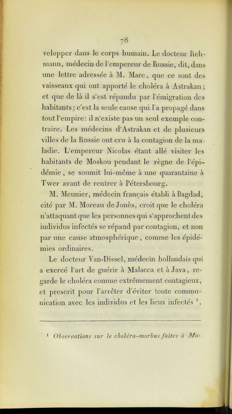 veloppcr dans le corps humain. Le docteur Reh- mann, médecin de l’empereur de Russie, dit, dans une lettre adressée à M. Marc, que ce sont des vaisseaux qui ont apporté le choléra à Astrakan; et que de là il s’est répandu par l’émigration des habitants; c’est la seule cause qui l’a propagé dans tout l’empire: il n’existe pas un seul exemple con- traire. Les médecins d’Astrakan et de plusieurs villes de la Russie ont cru à la contagion de la ma- ladie. L’empereur Nicolas étant allé visiter les habitants de Moskou pendant le règne de l’épi- démie , se soumit lui-même à une quarantaine à Twer avant de rentrer à Pétersbourg. M. Meunier, médecin français établi à Bagdad, cité par M. Moreau de Jonès, croit que le choléra n’attaquant que les personnes qui s’approchent, des individus infectés se répand par contagion, et non par une cause atmosphérique , comme les épidé- mies ordinaires. Le docteur Van-Dissel, médecin hollandais qui a exercé l’art de guérir à Malacca et à Java, re- garde le choléra comme extrêmement contagieux, et prescrit pour l’arrêter d’éviter toute commu- nication avec les individus et les lieux infectés 1. 1 Observations sur le choléra-morbus faites à Ma-