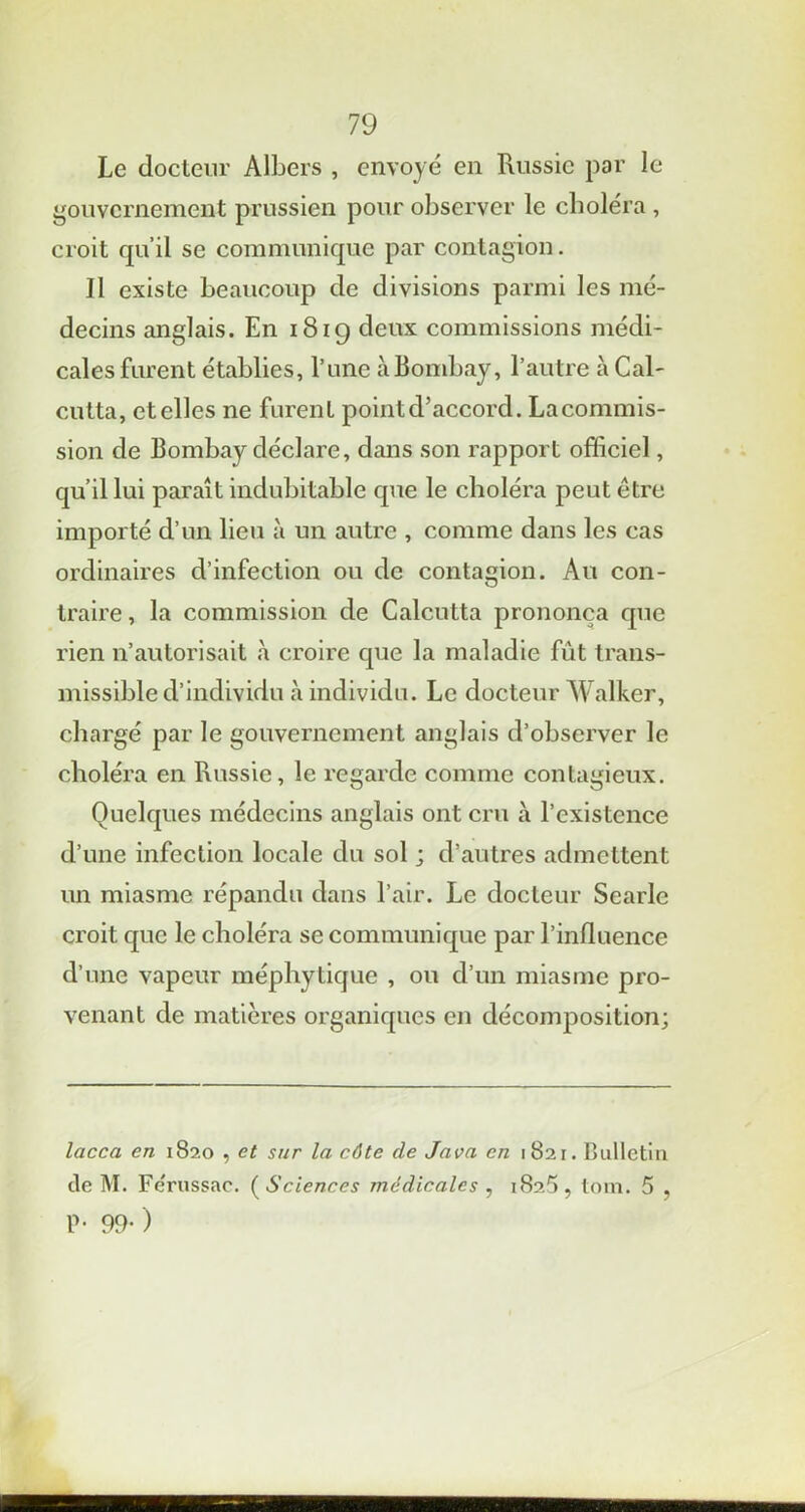 Le docteur Albers , envoyé en Russie par le gouvernement prussien pour observer le choléra , croit qu’il se communique par contagion. Il existe beaucoup de divisions parmi les mé- decins anglais. En 1819 deux commissions médi- cales furent établies, l’une à Bombay, l’autre à Cal- cutta, et elles ne furent point d’accord. La commis- sion de Bombay déclare, dans son rapport officiel, qu’il lui paraît indubitable que le choléra peut être importé d’un lieu à un autre , comme dans les cas ordinaires d’infection ou de contagion. Au con- traire , la commission de Calcutta prononça que rien n’autorisait à croire que la maladie fût trans- missible d’individu à individu. Le docteur Walker, chargé par le gouvernement anglais d’observer le choléra en Russie, le regarde comme contagieux. Quelques médecins anglais ont cru à l’existence d’une infection locale du sol ; d’autres admettent un miasme répandu dans l’air. Le docteur Searle croit que le choléra se communique par l’influence d’une vapeur méphytique , ou d’un miasme pro- venant de matières organiques en décomposition; lacca en 1820 , et sur la côte de Java en 1821. Bulletin de M. Fe'russac. ( Sciences médicales , 1825, tom. 5 , P- 99-)