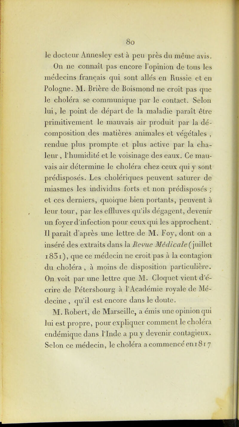 le docteur Annesley est à peu près du même avis. On ne connaît pas encore l’opinion de tous les médecins français cpii sont allés en Russie et en Pologne. M. Brière de Boismond ne croit pas que le choléra se communique par le contact. Selon lui, le point de départ de la maladie paraît être primitivement le mauvais air produit par la dé- composition des matières animales et végétales , rendue plus prompte et plus active par la cha- leur , l’humidité et le voisinage des eaux. Ce mau- vais air détermine le choléra chez ceux qui v sont prédisposés. Les cholériques peuvent saturer de miasmes les individus forts et non prédisposés ; et ces derniers, quoique bien portants, peuvent à leur tour, par les effluves qu’ils dégagent, devenir un foyer d’infection pour ceux qui les approchent. Il paraît d’après une lettre de M. Foy, dont on a inséré des extraits dans la Revue Médicale (juillet 1831), que ce médecin ne croit pas à la contagion du choléra , à moins de disposition particulière. On voit par une lettre que M. Cloquet vient d’é- crire de Pétershourg cà l’Académie x'oyale de Mé- decine , qu’il est encore dans le doute. M. Fiobert, de Marseille, a émis une opinion qui lui est propre, pour expliquer comment le choléra endémique dans l’Inde a pu y devenir contagieux. Selon ce médecin, le choléra a commencé cm 81 7