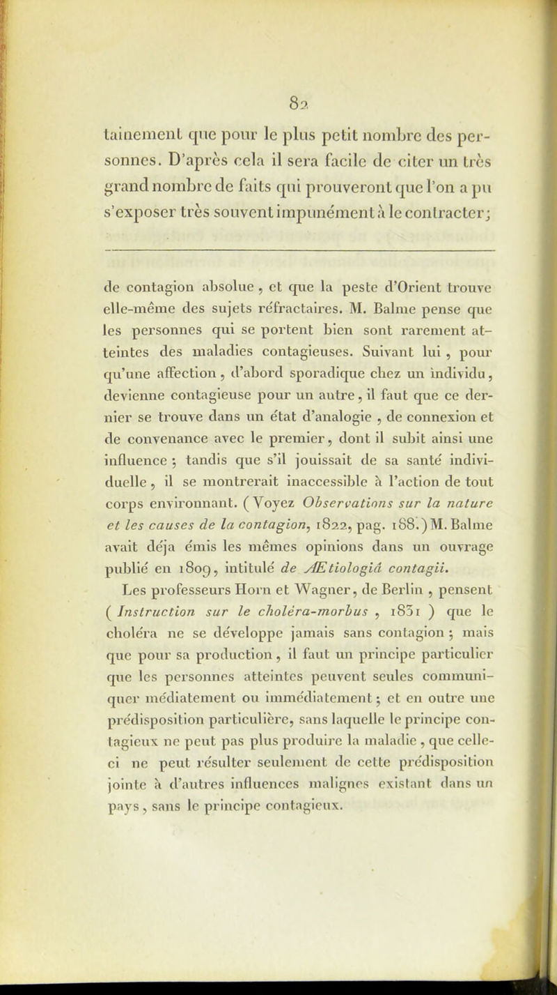 8:>. tainemenl que pour le plus petit nombre des per- sonnes. D’après cela il sera facile de citer un très grand nombre de faits qui prouveront que l’on a pu s’exposer très souvent impunément à le contracter; de contagion absolue , et que la peste d’Orient trouve elle-même des sujets réfractaires. M. Balme pense que les personnes qui se portent bien sont rarement at- teintes des maladies contagieuses. Suivant lui , pour qu’une affection, d’abord sporadique cbez un individu, devienne contagieuse pour un autre, il faut que ce der- nier se trouve dans un état d’analogie , de connexion et de convenance avec le premier, dont il subit ainsi une influence ; tandis que s’il jouissait de sa santé indivi- duelle , il se montrerait inaccessible à l’action de tout corps environnant. (Voyez Observations sur la nature et les causes de la contagion, 1822, pag. i88.)M. Balme avait déjà émis les mêmes opinions dans un ouvrage publié en 1809, intitulé de ylEtiologiâ contagii. Les professeurs Horn et Wagner, de Berlin , pensent ( Instruction sur le cholèra-morbus , i85i ) que le choléra ne se développe jamais sans contagion *, mais que pour sa production , il faut un principe particulier que les personnes atteintes peuvent seules communi- quer médiatement ou immédiatement j et en outre une prédisposition particulière, sans laquelle le principe con- tagieux ne peut pas plus produire la maladie , que celle- ci ne peut résulter seulement de cette prédisposition jointe à d’autres influences malignes existant dans un pays , sans le principe contagieux.