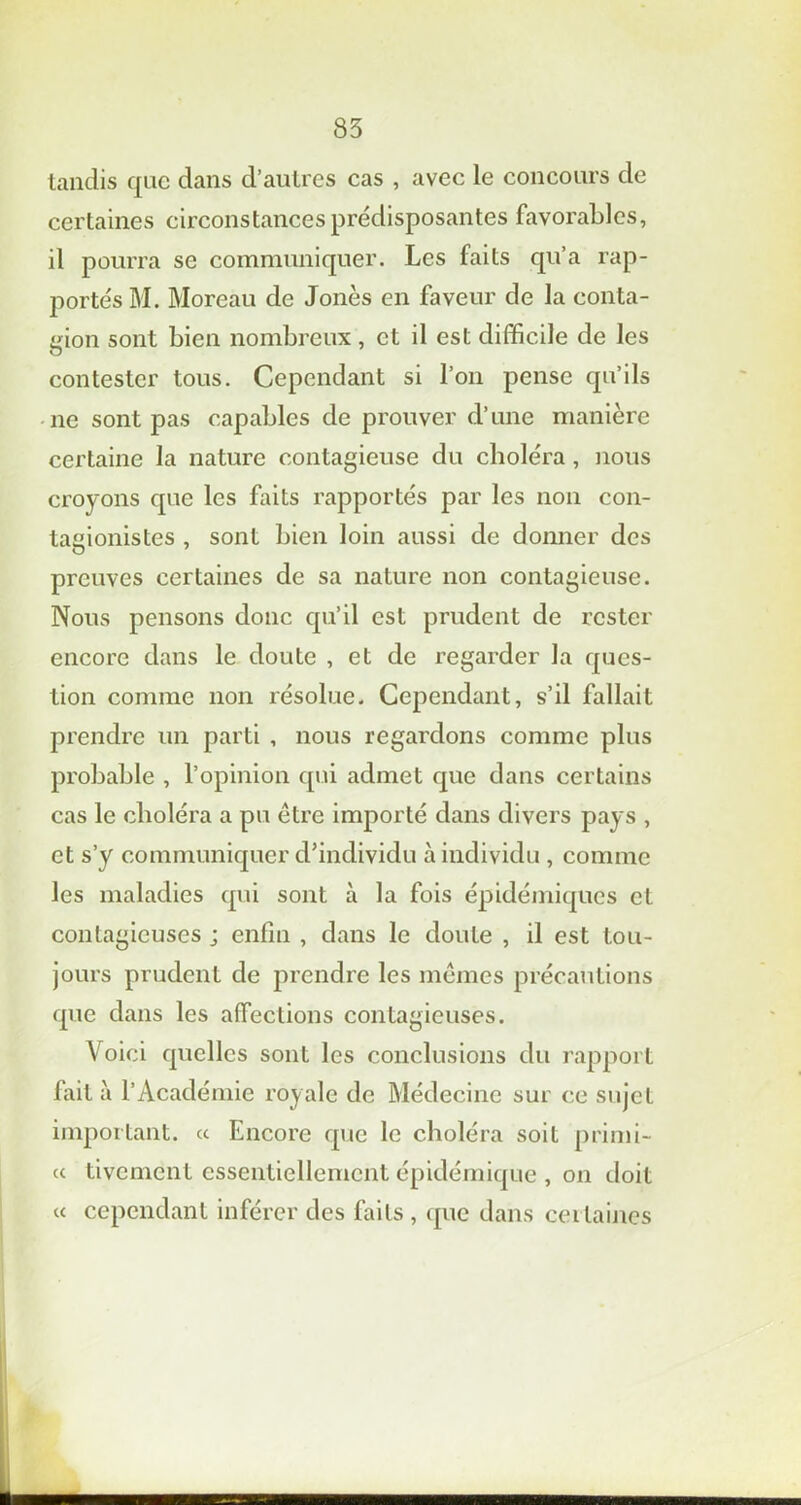 tandis que dans d’autres cas , avec le concours de certaines circonstances prédisposantes favorables, il pourra se communiquer. Les faits qu’a rap- portés M. Moreau de Jones en faveur de la conta- gion sont bien nombreux , et il est difficile de les contester tous. Cependant si l’on pense qu’ils ne sont pas capables de prouver d’une manière certaine la nature contagieuse du choléra , nous croyons que les faits rapportés par les non con- tagionistes , sont bien loin aussi de donner des preuves certaines de sa nature non contagieuse. Nous pensons donc qu’il est prudent de rester encore dans le doute , et de regarder la ques- tion comme non résolue. Cependant, s’il fallait prendre un parti , nous regardons comme plus probable , l’opinion qui admet que dans certains cas le choléra a pu être importé dans divers pays , et s’y communiquer d’individu à individu , comme les maladies qui sont à la fois épidémiques et contagieuses j enfin , dans le doute , il est tou- jours prudent de prendre les mêmes précautions que dans les affections contagieuses. Voici quelles sont les conclusions du rapport fait à l’Académie royale de Médecine sur ce sujet important. « Encore que le choléra soit primi- cc tivement essentiellement épidémique , on doit « cependant inférer des faits , que dans certaines