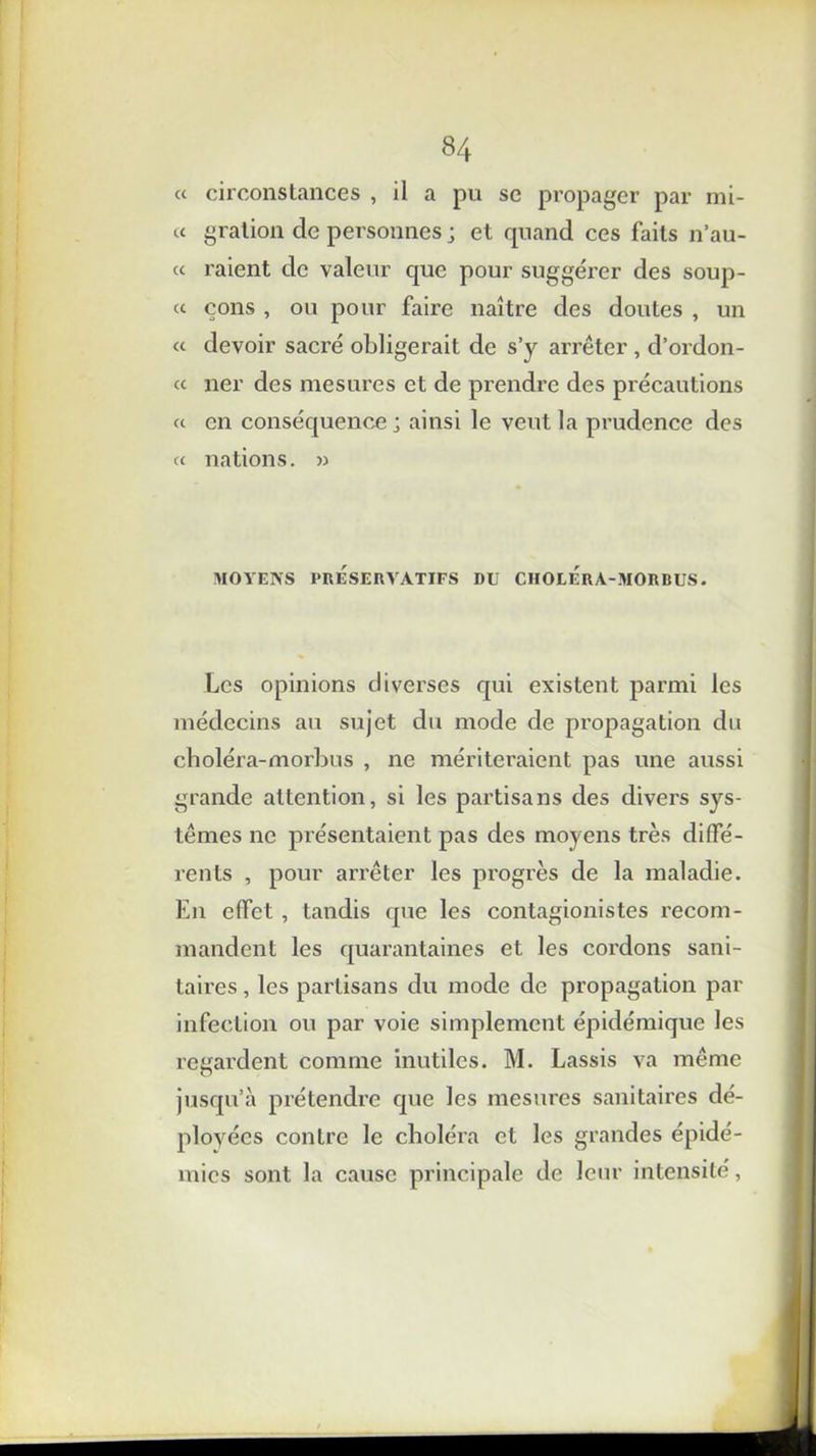 « circonstances , il a pu se propager par mi- « gration de personnes ; et quand ces faits n’au- « raient de valeur que pour suggérer des soup- « çons , ou pour faire naître des doutes , un « devoir sacré obligerait de s’y arrêter , d’ordon- « ner des mesures et de prendre des précautions a en conséquence; ainsi le veut la prudence des a nations. » MOYENS PRESERVATIFS DU CHOLERA-MORBUS. Les opinions diverses qui existent parmi les médecins au sujet du mode de propagation du choléra-morbus , ne mériteraient pas une aussi grande attention, si les partisans des divers sys- tèmes ne présentaient pas des moyens très diffé- rents , pour arrêter les progrès de la maladie. En effet , tandis que les contagionistes recom- mandent les quarantaines et les cordons sani- taires , les partisans du mode de propagation par infection ou par voie simplement épidémique les regardent comme inutiles. M. Lassis va même jusqu’à prétendre que les mesures sanitaires dé- ployées contre le choléra cl les grandes épidé- mies sont la cause principale de leur intensité,