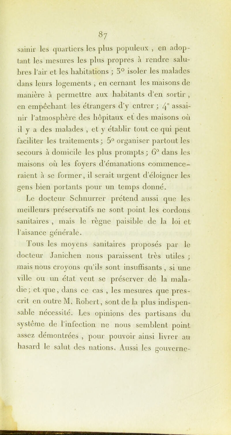 sainii les quartiers les plus populeux , en adop- tant les mesures les plus propres à rendre salu- bres l’air et les habitations ; 5° isoler les malades dans leurs logements , en cernant les maisons de manière à permettre aux habitants d’en sortir , en empêchant les étrangers d’y entrer ; 4° assai- nir l’atmosphère des hôpitaux et des maisons où il y a des malades , et y établir tout ce qui peut faciliter les traitements; 5° organiser partout les secours à domicile les plus prompts ; G0 dans les maisons où les foyers d’émanations commence- raient à se former, il serait urgent d’éloigner les gens bien portants pour un temps donné. Le docteur Schnurrer prétend aussi que les meilleurs préservatifs ne sont point les cordons sanitaires , mais le règne paisible de la loi et l’aisance générale. Tous les moyens sanitaires proposés par le docteur Janichcn nous paraissent très utiles ; mais nous croyons qu’ils sont insuffisants , si une ville ou un état veut se préserver de la mala- die; et que, dans ce cas , les mesures que pres- crit en outre M. Robert, sont de la plus indispen- sable nécessité. Les opinions des partisans du système de l’infection ne nous semblent point assez démontrées , pour pouvoir ainsi livrer au hasard le salut des nations. Aussi les gouverne-