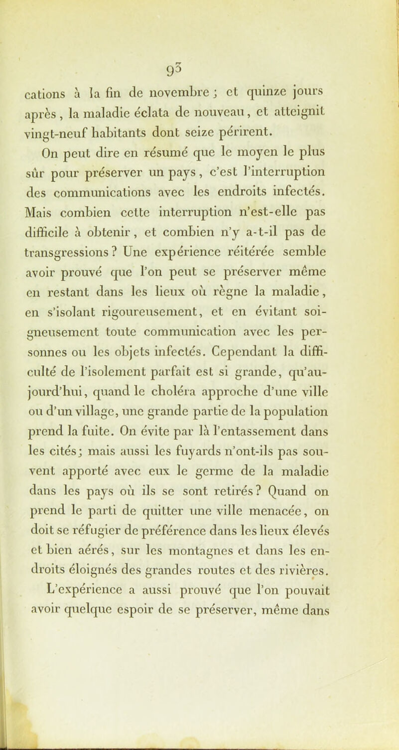 cations à la fin de novembre ; et quinze jours après , la maladie éclata de nouveau, et atteignit vingt-neuf habitants dont seize périrent. On peut dire en résumé que le moyen le plus sûr pour préserver un pays, c’est l’interruption des communications avec les endroits infectés. Mais combien cette interruption n’est-elle pas difficile à obtenir, et combien n’y a-t-il pas de transgressions ? Une expérience réitérée semble avoir prouvé que l’on peut se préserver même en restant dans les lieux où règne la maladie, en s’isolant rigoureusement, et en évitant soi- gneusement toute communication avec les per- sonnes ou les objets infectés. Cependant la diffi- culté de l’isolement parfait est si grande, qu’au- jourd’hui, quand le choléra approche d’une ville ou d’un village, une grande partie de la population prend la fuite. On évite par là l’entassement dans les cités; mais aussi les fuyards n’ont-ils pas sou- vent apporté avec eux le germe de la maladie dans les pays où ils se sont retirés? Quand on px'end le parti de quitter une ville menacée, on doit se réfugier de préférence dans les lieux élevés et bien aérés, sur les montagnes et dans les en- droits éloignés des grandes routes et des rivières. L’expérience a aussi prouvé que l’on pouvait avoir quelque espoir de se préserver, même dans