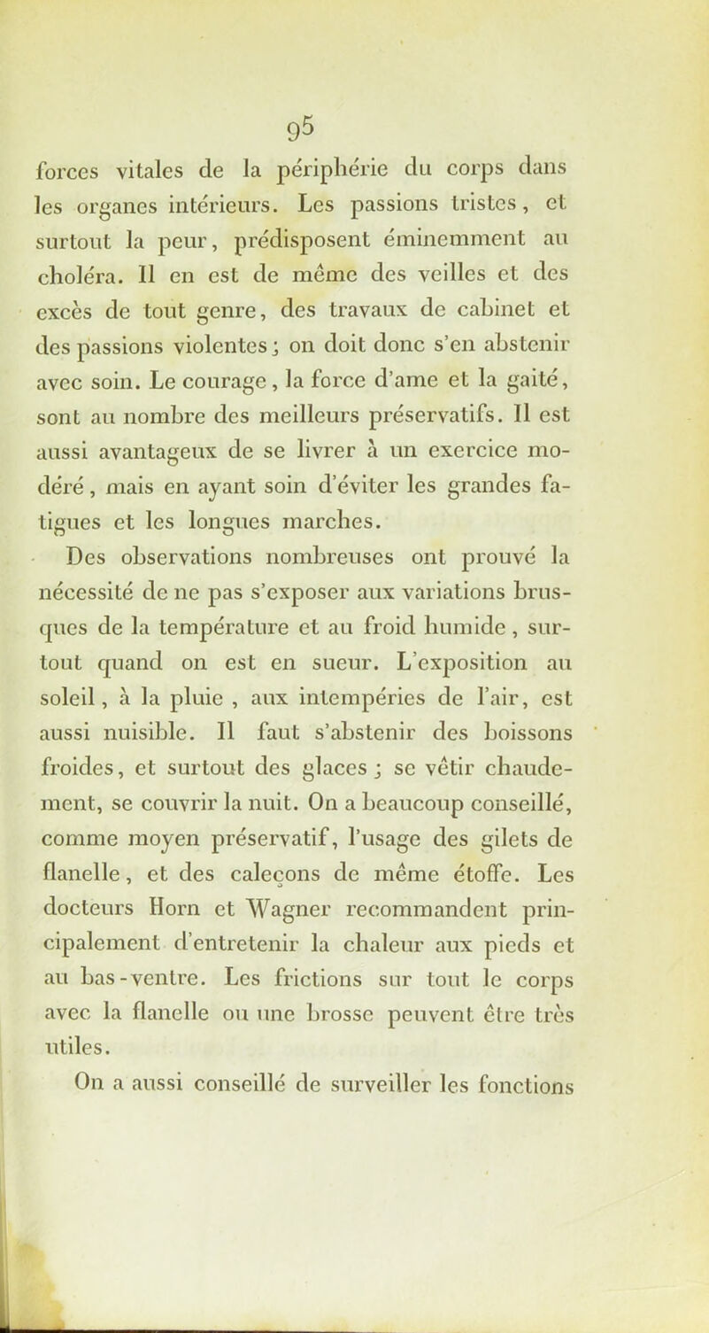 forces vitales de la périphérie du corps dans les organes intérieurs. Les passions tristes, et surtout la peur, prédisposent éminemment au choléra. Il en est de même des veilles et des excès de tout genre, des travaux de cabinet et des passions violentes; on doit donc s’en abstenir avec soin. Le courage , la force d’ame et la gaité, sont au nombre des meilleurs préservatifs. Il est aussi avantageux de se livrer à un exercice mo- déré , mais en ayant soin d'éviter les grandes fa- tigues et les longues marches. Des observations nombreuses ont prouvé la nécessité de ne pas s’exposer aux variations brus- ques de la température et au froid humide , sur- tout quand on est en sueur. L’exposition au soleil, à la pluie , aux intempéries de l’air, est aussi nuisible. Il faut s’abstenir des boissons froides, et surtout des glaces ; se vêtir chaude- ment, se couvrir la nuit. On a beaucoup conseillé, comme moyen préservatif, l’usage des gilets de flanelle, et des caleçons de même étoffe. Les docteurs Horn et Wagner recommandent prin- cipalement d’entretenir la chaleur aux pieds et au bas-ventre. Les frictions sur tout le corps avec la flanelle ou une brosse peuvent être très utiles. On a aussi conseillé de surveiller les fonctions