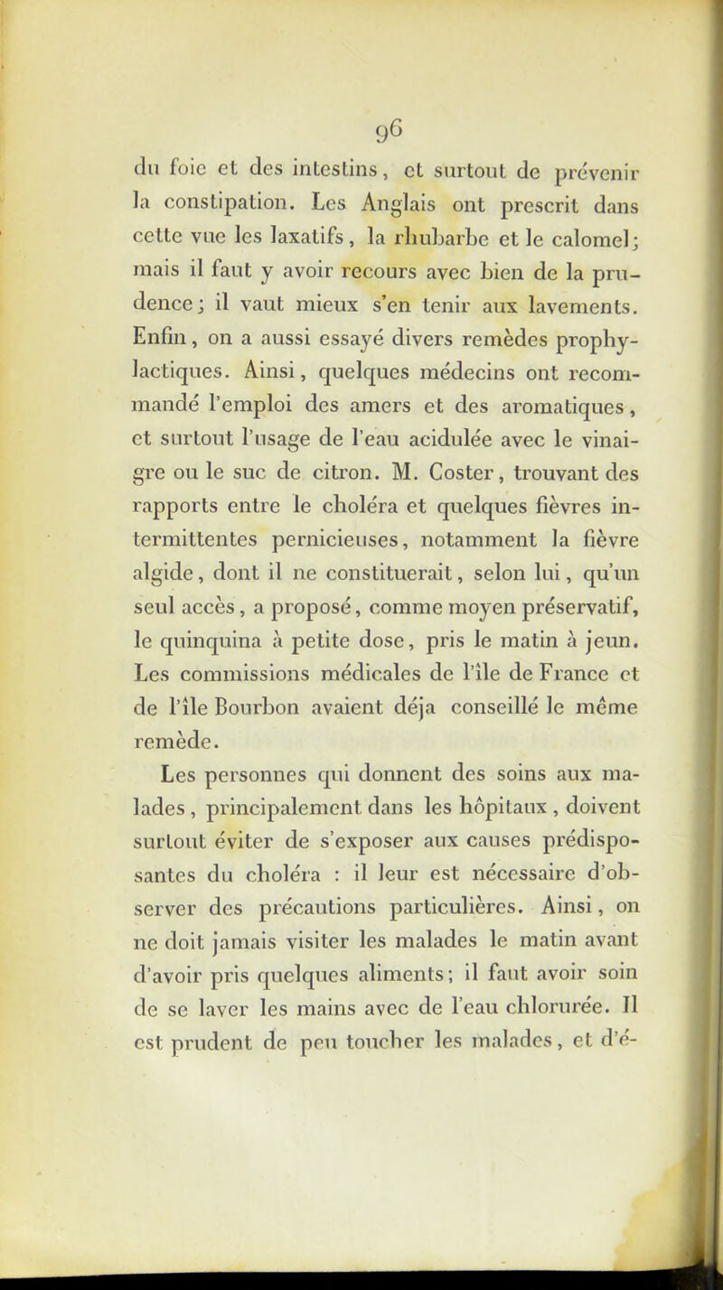 du foie et des intestins, et surtout de prévenir la constipation. Les Anglais ont prescrit dans celte vue les laxatifs, la rhubarbe et le calomel; mais il faut y avoir recours avec bien de la pru- dence; il vaut mieux s’en tenir aux lavements. Enfin, on a aussi essayé divers remèdes prophy- lactiques. Ainsi, quelques médecins ont recom- mandé l’emploi des amers et des aromatiques, et surtout l’usage de l’eau acidulée avec le vinai- gre ou le suc de citron. M. Coster, trouvant des rapports entre le choléra et quelques fièvres in- termittentes pernicieuses, notamment la fièvre algide, dont il ne constituerait, selon lui, qu’un seul accès, a proposé, comme moyen préservatif, le quinquina à petite dose, pris le matin à jeun. Les commissions médicales de l’ile de France et de l’île Bourbon avaient déjà conseillé le même remède. Les personnes qui donnent des soins aux ma- lades , principalement dans les hôpitaux , doivent surtout éviter de s’exposer aux causes prédispo- santes du choléra : il leur est nécessaire d’oh- server des précautions particulières. Ainsi, on ne doit jamais visiter les malades le matin avant d’avoir pris quelques aliments; il faut avoir soin de se laver les mains avec de l’eau chlorurée. Il est prudent de peu toucher les malades, et d’é-