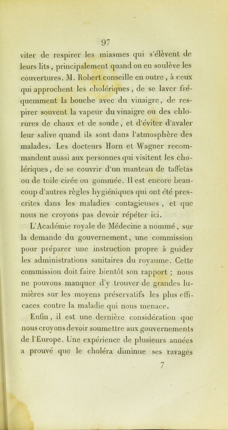viter de respirer les miasmes qui s’élèvent de leurs lits , principalement quand on en soulève les couvertures. M. Robert conseille en outre , à ceux qui approchent les cholériques , de se laver fré- quemment la bouche avec du vinaigre, de res- pirer souvent la vapeur du vinaigre ou des chlo- rures de chaux et de soude, et d’éviter d’avaler leur salive quand ils sont dans l’atmosphère des malades. Les docteurs Horn et Wagner recom- mandent aussi aux personnes qui visitent les cho- lériques, de se couvrir d’un manteau de taffetas ou de toile cirée ou gommée. Il est encore beau- coup d’autres règles hygiéniques qui ont été pres- crites dans les maladies contagieuses , et que nous ne croyons pas devoir répéter ici. L’Académie royale de Médecine a nommé , sur la demande du gouvernement, une commission pour préparer une instruction propre à guider les administrations sanitaires du royaume. Cette commission doit faire bientôt son rapport ; nous ne pouvons manquer d’y trouver de grandes lu- mières sur les moyens préservatifs les plus effi- caces contre la maladie qui nous menace. Enfin, il est une dernière considération que nous croyons devoir soumettre aux gouvernements de l’Europe. Une expérience de plusieurs années a prouvé que le choléra diminue ses ravages 7
