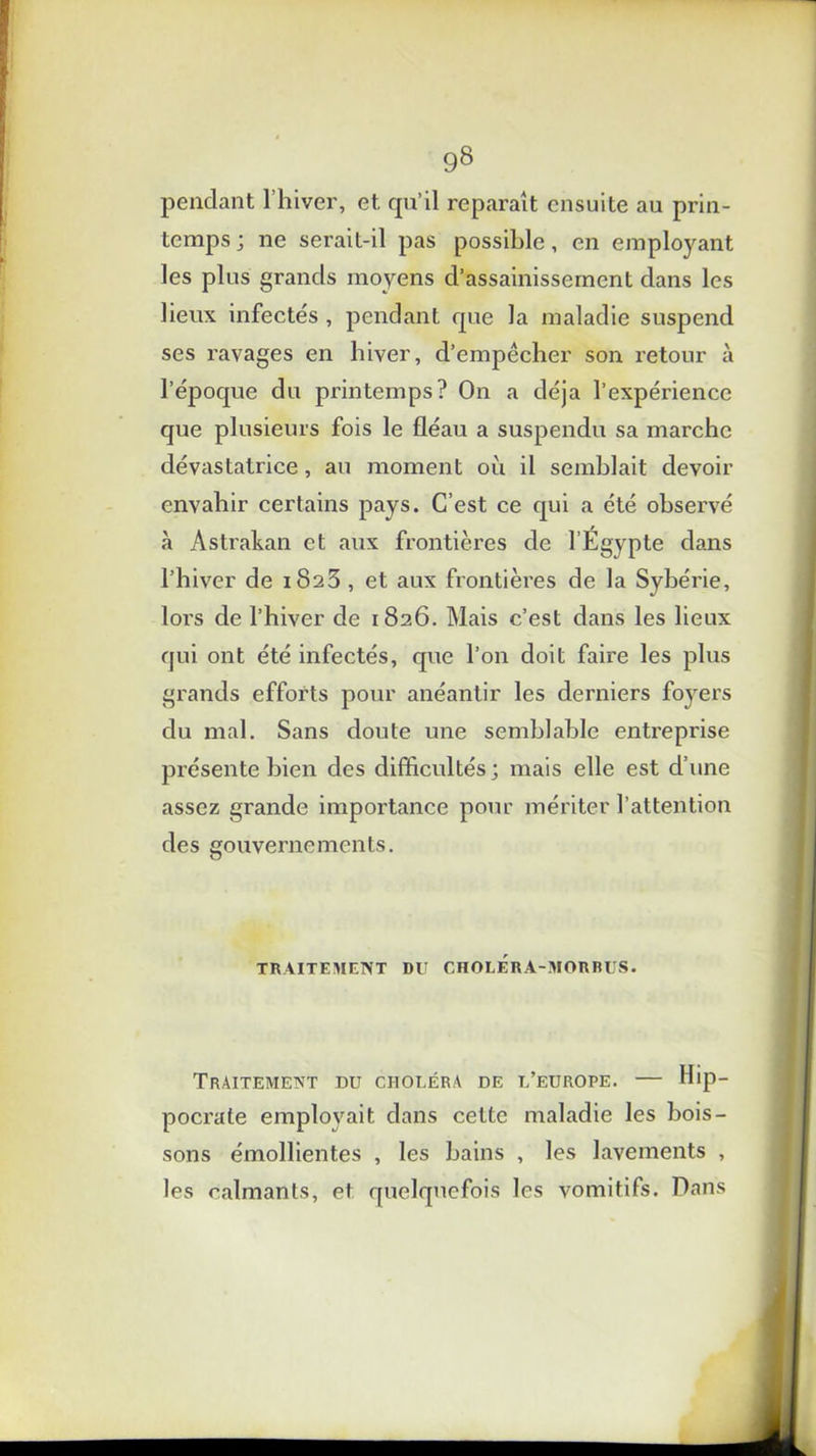 pendant l’hiver, et qu’il reparaît ensuite au prin- temps ; ne serait-il pas possible, en employant les plus grands moyens d’assainissement dans les lieux infectés , pendant que la maladie suspend ses ravages en hiver, d’empêcher son retour à l’époque du printemps? On a déjà l’expérience que plusieurs fois le fléau a suspendu sa marche dévastatrice, au moment où il semblait devoir envahir certains pays. C’est ce qui a été observé à Astrakan et aux frontières de l’Egypte dans l’hiver de 1823, et aux frontières de la Sybérie, lors de l’hiver de 1826. Mais c’est dans les lieux qui ont été infectés, que l’on doit faire les plus grands efforts pour anéantir les derniers foyers du mal. Sans doute une semblable entreprise présente bien des difficultés; mais elle est d’une assez grande importance pour mériter l’attention des gouvernements. O TRAITEMENT DU CHOLERA-MORBUS. Traitement du choléra de l’europe. — Hip- pocrate employait dans cette maladie les bois- sons émollientes , les bains , les lavements , les calmants, et quelquefois les vomitifs. Dans