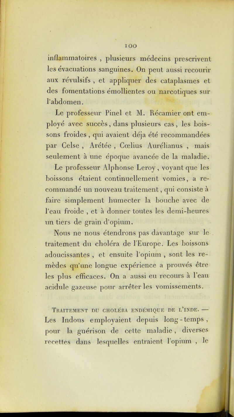 IOO inflammatoires , plusieurs médecins prescrivent les évacuations sanguines. On peut aussi recourir aux révulsifs , et appliquer des cataplasmes et des fomentations émollientes ou narcotiques sur l’abdomen. Le professeur Pinel et M. Récamier ont em- ployé avec succès, dans plusieurs cas, les bois- sons froides , qui avaient déjà été recommandées par Celse , Arétée , Cœlius Aurélianus , mais seulement à une époque avancée de la maladie. Le professeur Alphonse Leroy, voyant que les boissons étaient continuellement vomies, a re- commandé un nouveau traitement, qui consiste à faire simplement humecter la bouche avec de l’eau froide , et à donner toutes les demi-heures un tiers de grain d’opium. Nous ne nous étendrons pas davantage sur le traitement du choléra de l’Europe. Les boissons adoucissantes , et ensuite l’opium , sont les re- mèdes qu’une longue expérience a prouvés être les plus efficaces. On a aussi eu recours à l’eau acidulé gazeuse pour arrêter les vomissements. Traitement du choléra endémique de l’inde. — Les Indous employaient depuis long-temps, pour la guérison de cette maladie, diverses recettes dans lesquelles entraient l’opium , le