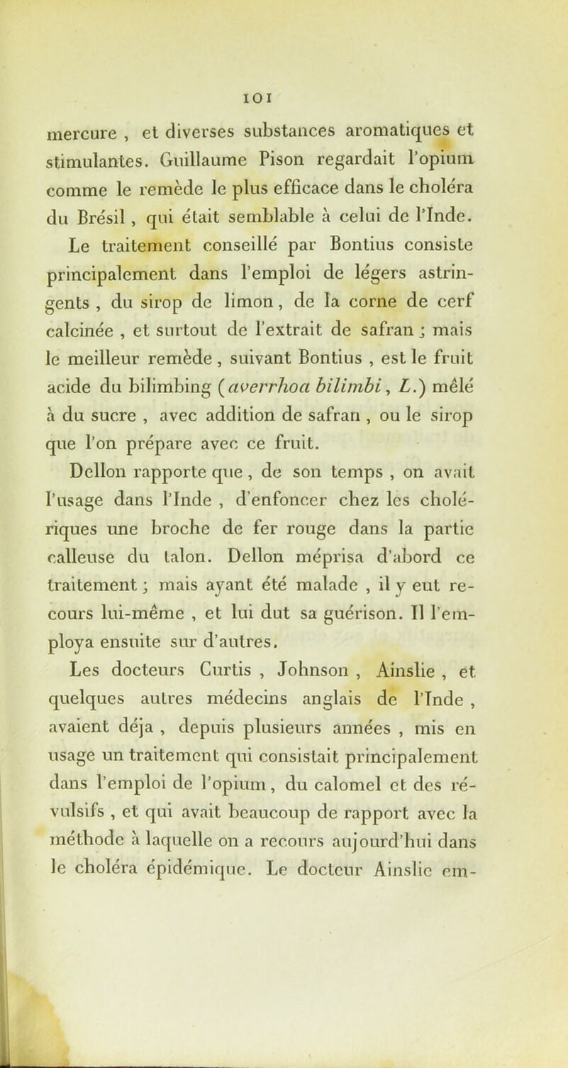 IOI mercure , et diverses substances aromatiques et stimulantes. Guillaume Pison regardait l’opium comme le remède le plus efficace dans le choléra du Brésil , qui était semblable à celui de l’Inde. Le traitement conseillé par Bontius consiste principalement dans l’emploi de légers astrin- gents , du sirop de limon, de la corne de cerf calcinée , et surtout de l’extrait de safran j mais le meilleur remède, suivant Bontius , est le fruit acide du bilimbing (averrhoci bilimbi, L.) mêlé à du sucre , avec addition de safran , ou le sirop que l’on prépare avec ce fruit. Dellon rapporte que , de son temps , on avait l’usage dans l’Inde , d'enfoncer chez les cholé- riques une broche de fer rouge dans la partie calleuse du talon. Dellon méprisa d’abord ce traitement ; mais ayant été malade , il y eut re- cours lui-même , et lui dut sa guérison. Il l'em- ploya ensuite sur d’autres. Les docteurs Curtis , Johnson , Ainslie , et quelques autres médecins anglais de l’Inde , avaient déjà , depuis plusieurs années , mis en usage un traitement qui consistait principalement dans l’emploi de l’opium, du calomel et des ré- vulsifs , et qui avait beaucoup de rapport avec la méthode à laquelle on a recours aujourd’hui dans le choléra épidémique. Le docteur Ainslie em-