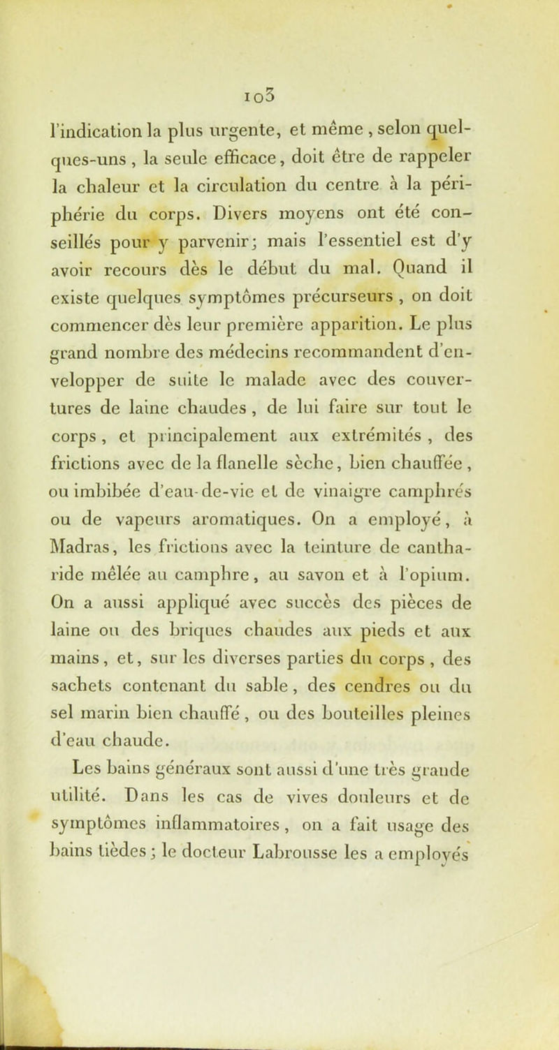 io3 l’indication la plus urgente, et même , selon quel- ques-uns , la seule efficace, doit être de rappeler la chaleur et la circulation du centre à la péri- phérie du corps. Divers moyens ont été con- seillés pour v parvenir; mais l’essentiel est d’y avoir recours dès le début du mal. Quand il existe quelques symptômes précurseurs , on doit commencer dès leur première apparition. Le plus grand nombre des médecins recommandent d’en- velopper de suite le malade avec des couver- tures de laine chaudes , de lui faire sur tout le corps, et principalement aux extrémités , des frictions avec de la flanelle sèche, bien chauffée , ou imbibée d’eau cle-vie et de vinaigre camphrés ou de vapeurs aromatiques. On a employé, à Madras, les frictions avec la teinture de cantha- ride mêlée au camphre, au savon et à l’opium. On a aussi appliqué avec succès des pièces de laine ou des briques chaudes aux pieds et aux mains, et, sur les diverses parties du corps , des sachets contenant du sable, des cendres ou du sel marin bien chauffé, ou des bouteilles pleines d’eau chaude. Les bains généraux sont aussi d’une très grande utilité. Dans les cas de vives douleurs et de symptômes inflammatoires, on a fait usage des bains lièdes ; le docteur Labrousse les a employés