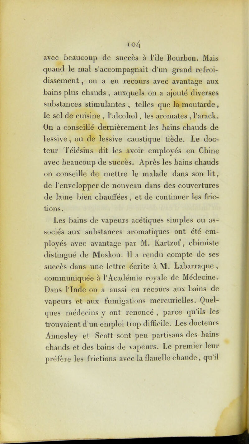 avec beaucoup de succès à l’ile Bourbon. Mais quand le mal s’accompagnait d’un grand refroi- dissement , on a eu recours avec avantage aux bains plus chauds , auxquels on a ajouté diverses substances stimulantes , telles que la moutarde , le sel de cuisine , l’alcohol, les aromates , l’arack. On a conseillé dernièrement les bains chauds de lessive, ou de lessive caustique tiède. Le doc- teur Télésius dit les avoir employés en Chine avec beaucoup de succès. Après les bains chauds on conseille de mettre le malade dans son lit, de l’envelopper de nouveau dans des couvertures de laine bien chauffées, et de continuer les fric- tions. Les bains de vapeurs acétiques simples ou as- sociés aux substances aromatiques ont été em- ployés avec avantage par M. Kartzof, chimiste distingué de Moskou. 11 a rendu compte de ses succès dans une lettre écrite à M. Labarraque , communiquée à l’Académie royale de Médecine. Dans l’Inde on a aussi eu recours aux bains de vapeurs et aux fumigations mercurielles. Quel- ques médecins y ont renoncé , parce qu’ils les trouvaient d’un emploi trop difficile. Les docteurs Annesley et Scott sont peu partisans des bains chauds et des bains de vapeurs. Le premier leur préfère les frictions avec la flanelle chaude, qu’il