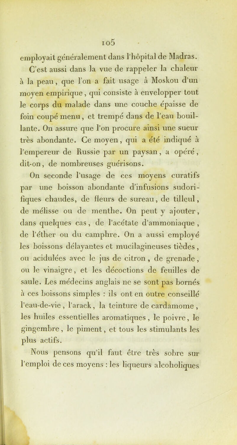 io5 employait généralement dans l’hôpital de Madras. C’est aussi dans la vue de rappeler la chaleur à la peau, que l’on a fait usage à Moskou d’un moyen empii'ique, qui consiste à envelopper tout le corps du malade dans une couche épaisse de foin coupé menu, et trempé dans de l’eau bouil- lante. On assure que l’on procure ainsi une sueur très abondante. Ce moyen, qui a été indiqué à l’empereur de Russie par un paysan, a opéré, dit-on, de nombreuses guérisons. On seconde l’usage de ces moyens curatifs par une boisson abondante d’infusions sudori- fiques chaudes, de fleurs de sureau, de tilleul, de mélisse ou de menthe. On peut y ajouter, dans quelques cas, de l’acétate d’ammoniaque , de l’éther ou du camphre. On a aussi employé les boissons délayantes et mucilagineuses tièdes , ou acidulées avec le jus de citron, de grenade, ou le vinaigre, et les décoctions de feuilles de saule. Les médecins anglais ne se sont pas bornés à ces boissons simples : ils ont en outre conseillé l’eau-de-vie , l’arack, la teinture de cardamome , les huiles essentielles aromatiques, le poivre, le gingembre, le piment, et tous les stimulants les plus actifs. Nous pensons qu’il faut etre très sobre sur l’emploi de ces moyens : les liqueurs alcoboliques