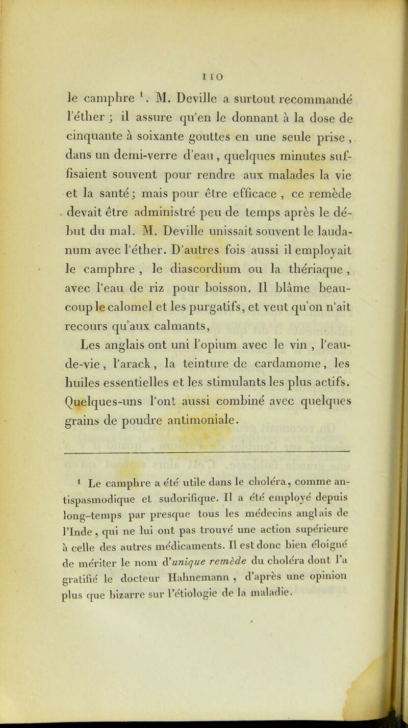 Je camphre 1. M. Deville a surtout recommandé l’éllier ; il assure qu’en le donnant à la dose de cinquante à soixante gouttes en une seule prise , dans un demi-verre d’eau , quelques minutes suf- fisaient souvent pour rendre aux malades la vie et la santé; mais pour être efficace , ce remède devait être administré peu de temps après le dé- but du mal. M. Deville unissait souvent le lauda- num avec l’éther. D’autres fois aussi il emplovait le camphre , le diascordium ou la thériaque , avec l’eau de riz pour boisson. Il blâme beau- coup le calomel et les purgatifs, et veut qu’on n’ait recours qu’aux calmants, Les anglais ont uni l’opium avec le vin , l’eau- de-vie, l’arack, la teinture de cardamome, les huiles essentielles et les stimulants les plus actifs. Quelques-uns l’ont aussi combiné avec quelques grains de poudre antimoniale. 1 Le camphre a été' utile dans le choléra, comme an- tispasmodique et sudorifique. Il a été employé' depuis long-temps par presque tous les me'dccins anglais de l’Inde, qui ne lui ont pas trouvé une action supérieure à celle des autres médicaments. Il est donc bien éloigné de mériter le nom d'unique remède du choléra dont l’a gratifié le docteur Hahnemann , d’après une opinion plus que bizarre sur l’étiologie de la maladie.