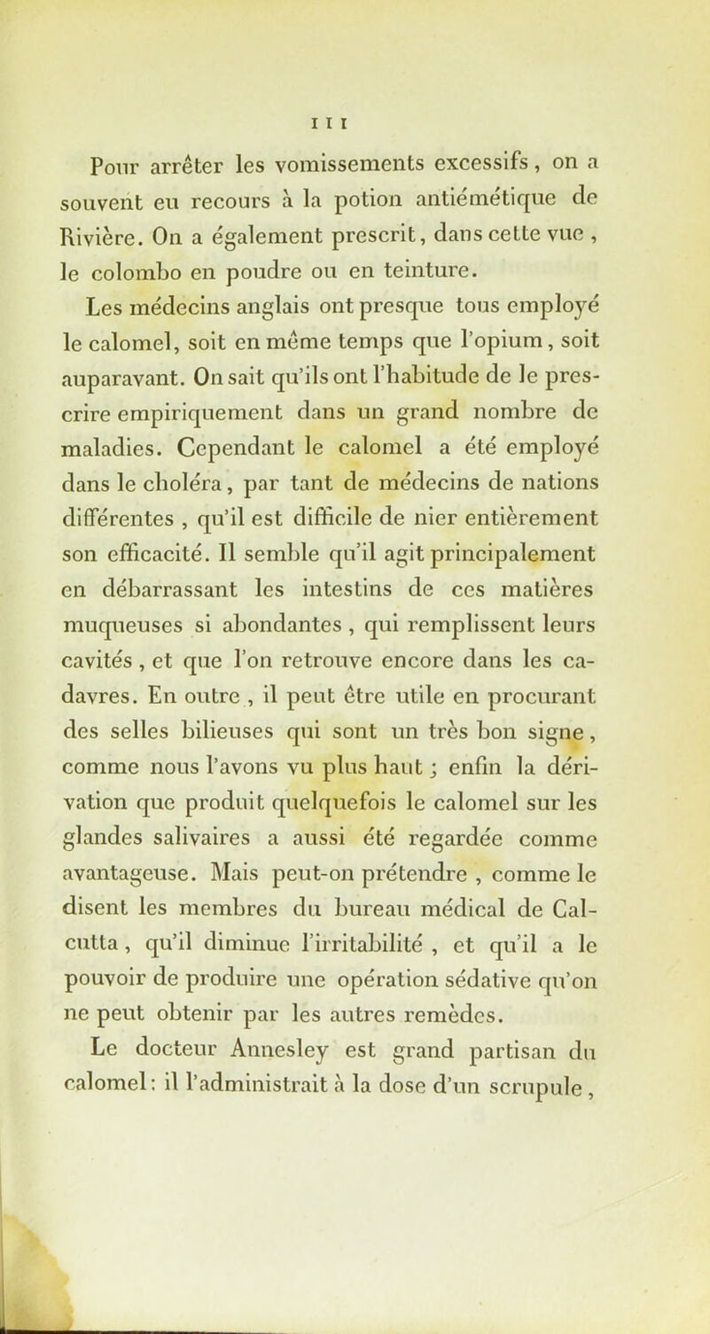 Pour arrêter les vomissements excessifs, on a souvent eu recours à la potion antiémétique de Rivière. On a également prescrit, dans cette vue , le Colombo en poudre ou en teinture. Les médecins anglais ont presque tous employé le calomel, soit en même temps que l’opium, soit auparavant. On sait qu’ils ont l’habitude de le pres- crire empiriquement dans un grand nombre de maladies. Cependant le calomel a été employé dans le choléra, par tant de médecins de nations différentes , qu’il est difficile de nier entièrement son efficacité. Il semble qu’il agit principalement en débarrassant les intestins de ces matières muqueuses si abondantes , qui remplissent leurs cavités , et que l’on retrouve encore dans les ca- davres. En outre , il peut être utile en procurant des selles bilieuses qui sont un très bon signe, comme nous l’avons vu plus haut ; enfin la déri- vation que produit quelquefois le calomel sur les glandes salivaires a aussi été regardée comme avantageuse. Mais peut-on prétendre , comme le disent les membres du bureau médical de Cal- cutta , qu’il diminue l’irritabilité , et qu’il a le pouvoir de produire une opération sédative qu’on ne peut obtenir par les autres remèdes. Le docteur Annesley est grand partisan du calomel: il l’administrait à la dose d’un scrupule ,