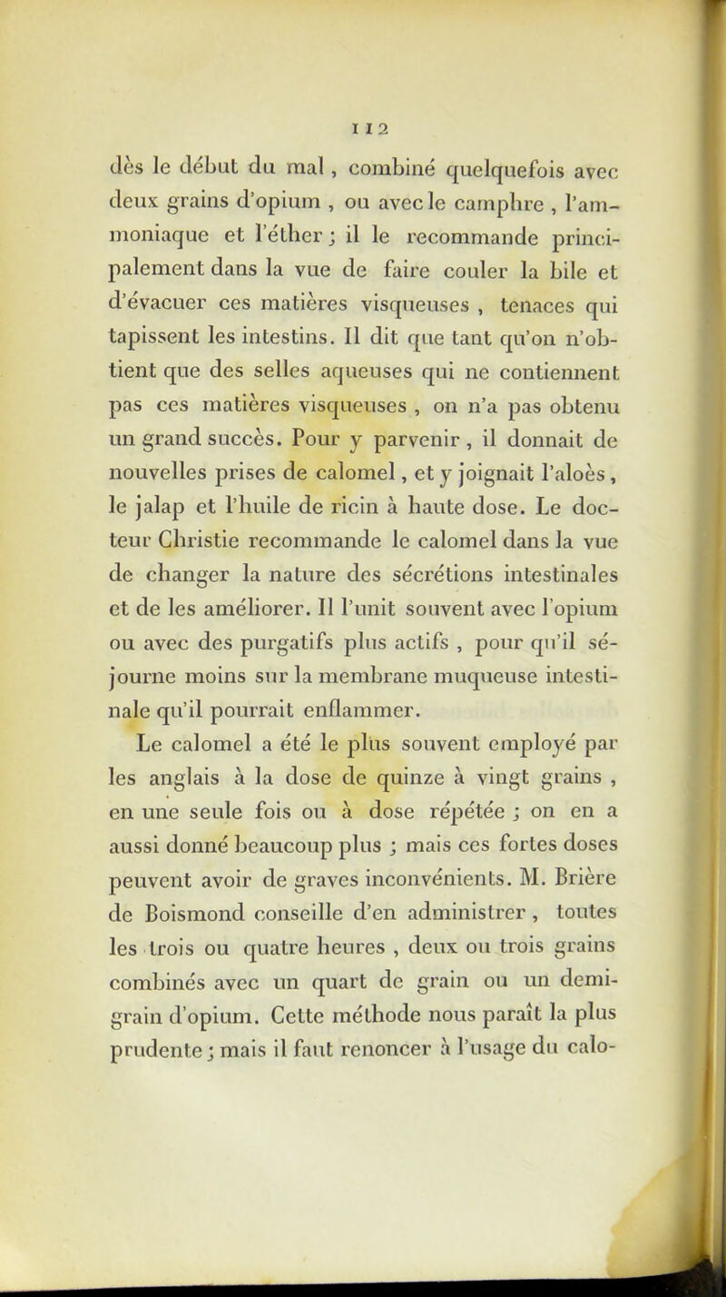 I I 2 dès le débat da mal , combiné quelquefois avec deux grains d’opium , ou avec le camphre , l’am- moniaque et l'éther ; il le recommande princi- palement dans la vue de faire couler la bile et d’évacuer ces matières visqueuses , tenaces qui tapissent les intestins. Il dit que tant qu’on n’ob- tient que des selles aqueuses qui ne contiennent pas ces matières visqueuses , on n’a pas obtenu un grand succès. Pour y parvenir , il donnait de nouvelles prises de calomel, et y joignait l’aloès , le jalap et l’huile de ricin à haute dose. Le doc- teur Christie recommande le calomel dans la vue de changer la nature des sécrétions intestinales et de les améliorer. Il l’unit souvent avec l’opium ou avec des purgatifs plus actifs , pour qu’il sé- journe moins sur la membrane muqueuse intesti- nale qu’il pourrait enflammer. Le calomel a été le plus souvent employé par les anglais à la dose de quinze à vingt grains , en une seule fois ou à dose répétée ; on en a aussi donné beaucoup plus ; mais ces fortes doses peuvent avoir de graves inconvénients. M. Brière de Boismond conseille d’en administrer, toutes les trois ou quatre heures , deux ou trois grains combinés avec un quart de grain ou un demi- grain d’opium. Cette méthode nous paraît la plus prudente; mais il faut renoncer à l’usage du calo-