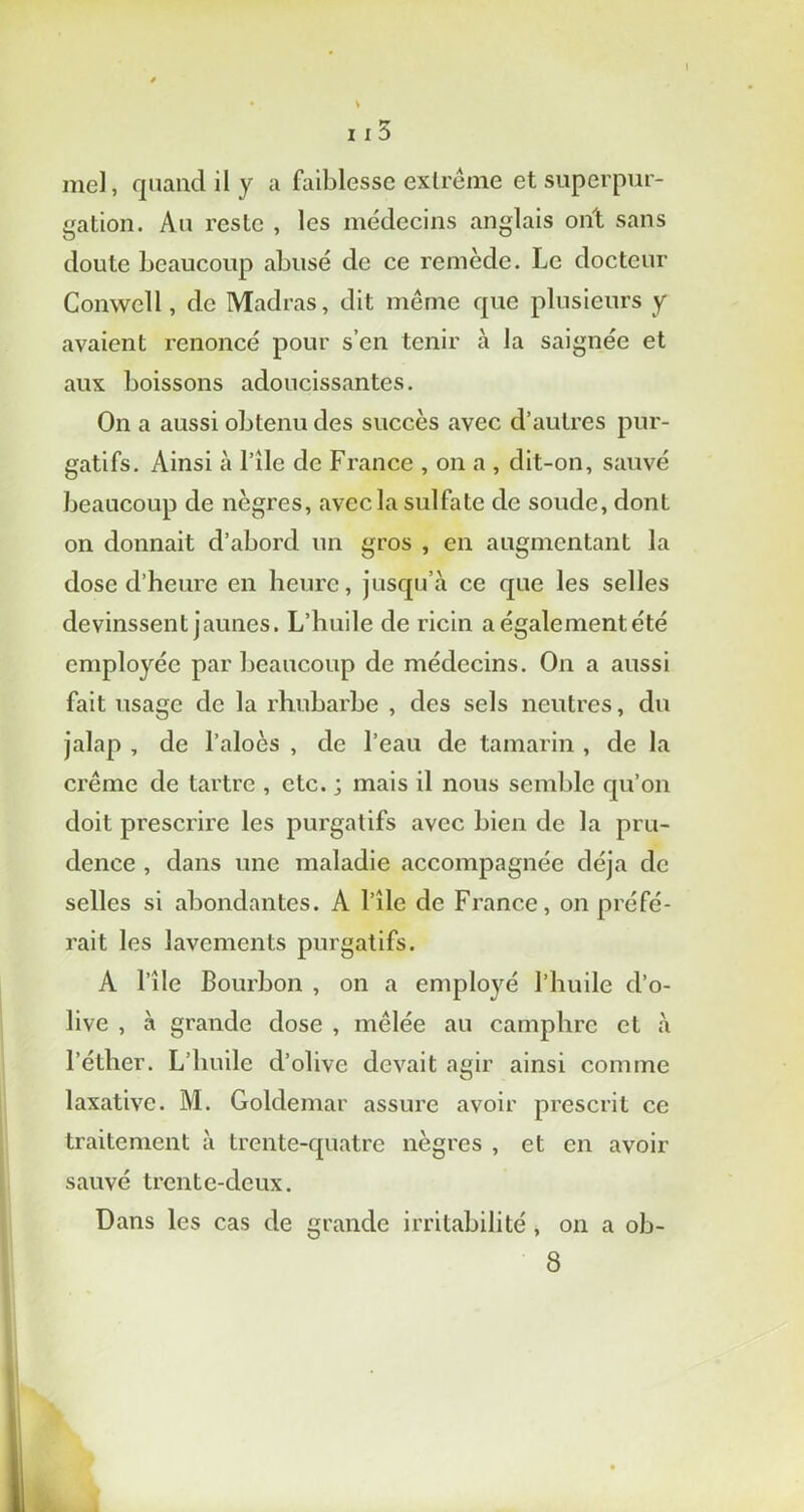 • . V 113 mel, quand il y a faiblesse extrême et superpur- gation. Au reste , les médecins anglais ont sans doute beaucoup abusé de ce remède. Le docteur Conwcll, de Madras, dit même que plusieurs y avaient renoncé pour s’en tenir à la saignée et aux boissons adoucissantes. On a aussi obtenu des succès avec d’autres pur- gatifs. Ainsi à l’ile de France , on a , dit-on, sauvé beaucoup de nègres, avec la sulfate de soude, dont on donnait d’abord un gros , en augmentant la dose d’heure en heure, jusqu’à ce que les selles devinssent jaunes. L’huile de ricin a égalementété employée par beaucoup de médecins. On a aussi fait usage de la rhubarbe , des sels neutres, du jalap , de l’aloès , de l’eau de tamarin , de la crème de tartre , etc. ; mais il nous semble qu’on doit prescrire les purgatifs avec bien de la pru- dence , dans une maladie accompagnée déjà de selles si abondantes. A l’île de France, on préfé- rait les lavements purgatifs. A l’île Bourbon , on a employé l’huile d’o- live , à grande dose , mêlée au camphre et à l’éther. L’huile d’olive devait agir ainsi comme laxative. M. Goldemar assure avoir prescrit ce traitement à trente-quatre nègres , et en avoir sauvé trente-deux. Dans les cas de grande irritabilité , on a ob- 8 I.