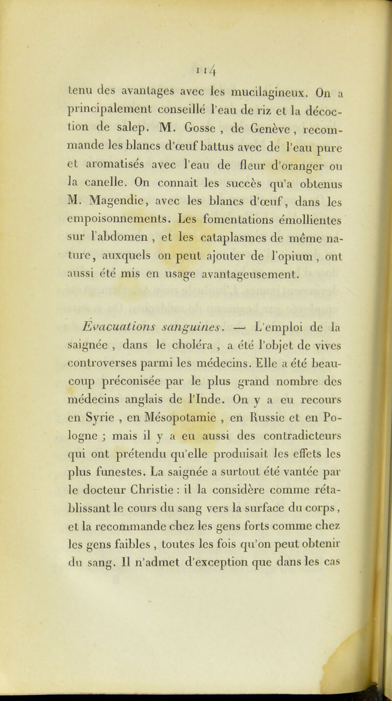 tenu des avantages avec les mucilagineux. On a principalement conseillé l’eau de riz et la décoc- tion de salep. M. Gosse , de Genève , recom- mande les blancs d’œuf battus avec de l’eau pure et aromatises avec l’eau de fleur d’oranger ou la canelle. On connait les succès qu’a obtenus M. Magendie, avec les blancs d’œuf, dans les empoisonnements. Les fomentations émollientes sur 1 abdomen , et les cataplasmes de même na- ture, auxquels on peut ajouter de l’opium, ont aussi été mis en usnge avantageusement. Evacuations sanguines. — L’emploi de la saignée , dans le choléra , a été l’objet de vives controverses parmi les médecins. Elle a été beau- coup préconisée par le plus grand nombre des médecins anglais de l’Inde. On y a eu recours en Syrie , en Mésopotamie , en Russie et en Po- logne ; mais il y a eu aussi des contradicteurs qui ont prétendu qu’elle produisait les effets les plus funestes. La saignée a surtout été vantée par le docteur Christie : il la considère comme réta- blissant le cours du sang vers la surface du corps, et la recommande chez les gens forts comme chez les gens faibles , toutes les fois qu’on peut obtenir du sang. Il n’admet d’exception que dans les cas