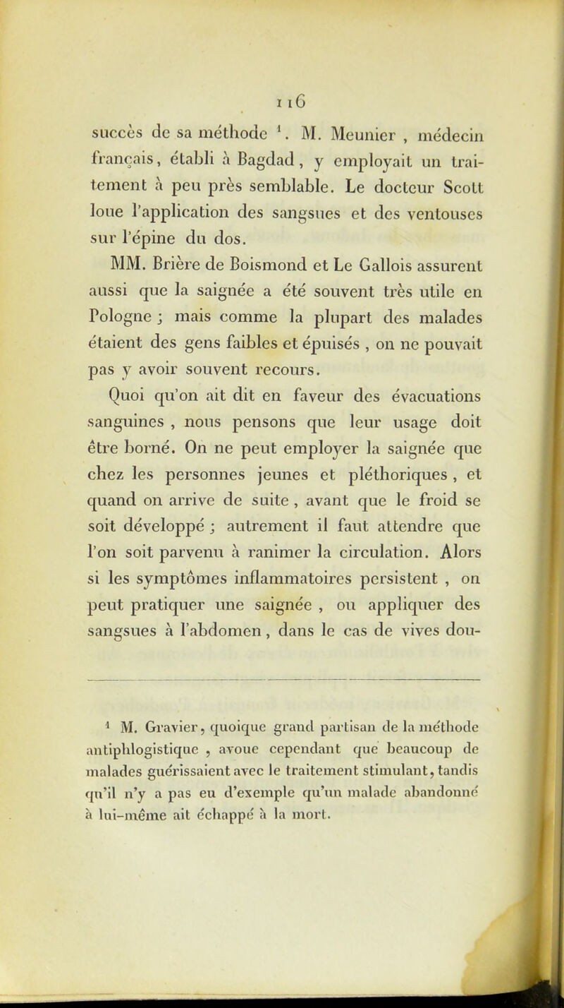 i iG succès de sa méthode 1. M. Meunier , médecin français, établi à Bagdad, y employait un trai- tement à peu près semblable. Le docteur Scott loue l’application des sangsues et des ventouses sur l’épine du dos. MM. Brière de Boismond et Le Gallois assurent aussi que la saignée a été souvent très utile en Pologne ; mais comme la plupart des malades étaient des gens faibles et épuisés , on ne pouvait pas y avoir souvent recours. Quoi qu’on ait dit en faveur des évacuations sanguines , nous pensons que leur usage doit être borné. On ne peut employer la saignée que chez les personnes jeunes et pléthoriques , et quand on arrive de suite , avant que le froid se soit développé ; autrement il faut attendre que l’on soit parvenu à ranimer la circulation. Alors si les symptômes inflammatoires persistent , on peut pratiquer une saignée , ou appliquer des sangsues à l’abdomen , dans le cas de vives dou- 1 M. Gravier, quoique grand partisan de la méthode antiphlogistique , avoue cependant que beaucoup de malades guérissaient avec le traitement stimulant, tandis qu’il n’y a pas eu d’exemple qu’un malade abandonné à lui-même ait échappé à la mort.