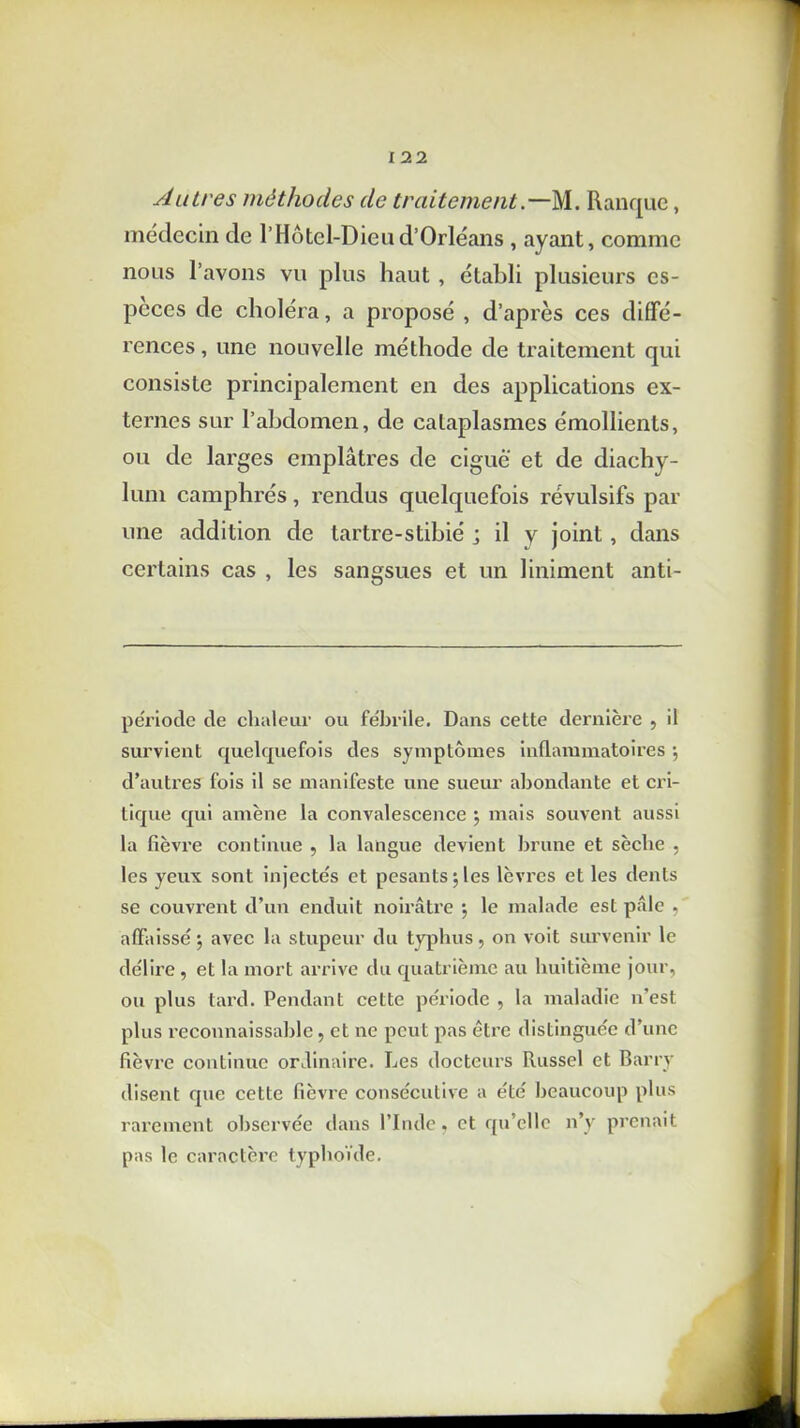 Autres méthodes de traitement.—M. Ranque, médecin de l’Hôtel-Dieud’Orléans, ayant, comme nous l’avons vu plus haut , établi plusieurs es- peces de choléra, a proposé , d’après ces diffé- rences , une nouvelle méthode de traitement qui consiste principalement en des applications ex- ternes sur l’abdomen, de cataplasmes émollients, ou de larges emplâtres de ciguë et de diachy- lum camphrés, rendus quelquefois révulsifs par une addition de tartre-stibié ; il y joint, dans certains cas , les sangsues et un Uniment anti- période de chaleur ou fébrile. Dans cette dernière , il survient quelquefois des symptômes inflammatoires •, d’autres fois il se manifeste une sueur abondante et cri- tique qui amène la convalescence ; mais souvent aussi la fièvre continue , la langue devient brune et sèche , les yeux sont injectés et pesants \ les lèvres et les dents se couvrent d’un enduit noirâtre ; le malade est pâle , affaissé ; avec la stupeur du typhus , on voit survenir le délire , et la mort arrive du quatrième au huitième jour, ou plus tard. Pendant cette période , la maladie n’est plus reconnaissable, et ne peut pas être distinguée d’une fièvre continue ordinaire. Les docteurs Russel et Barry disent que cette fièvre consécutive a été beaucoup plus rarement observée dans l’Inde, et qu’elle n’y prenait pas le caractère typhoïde.