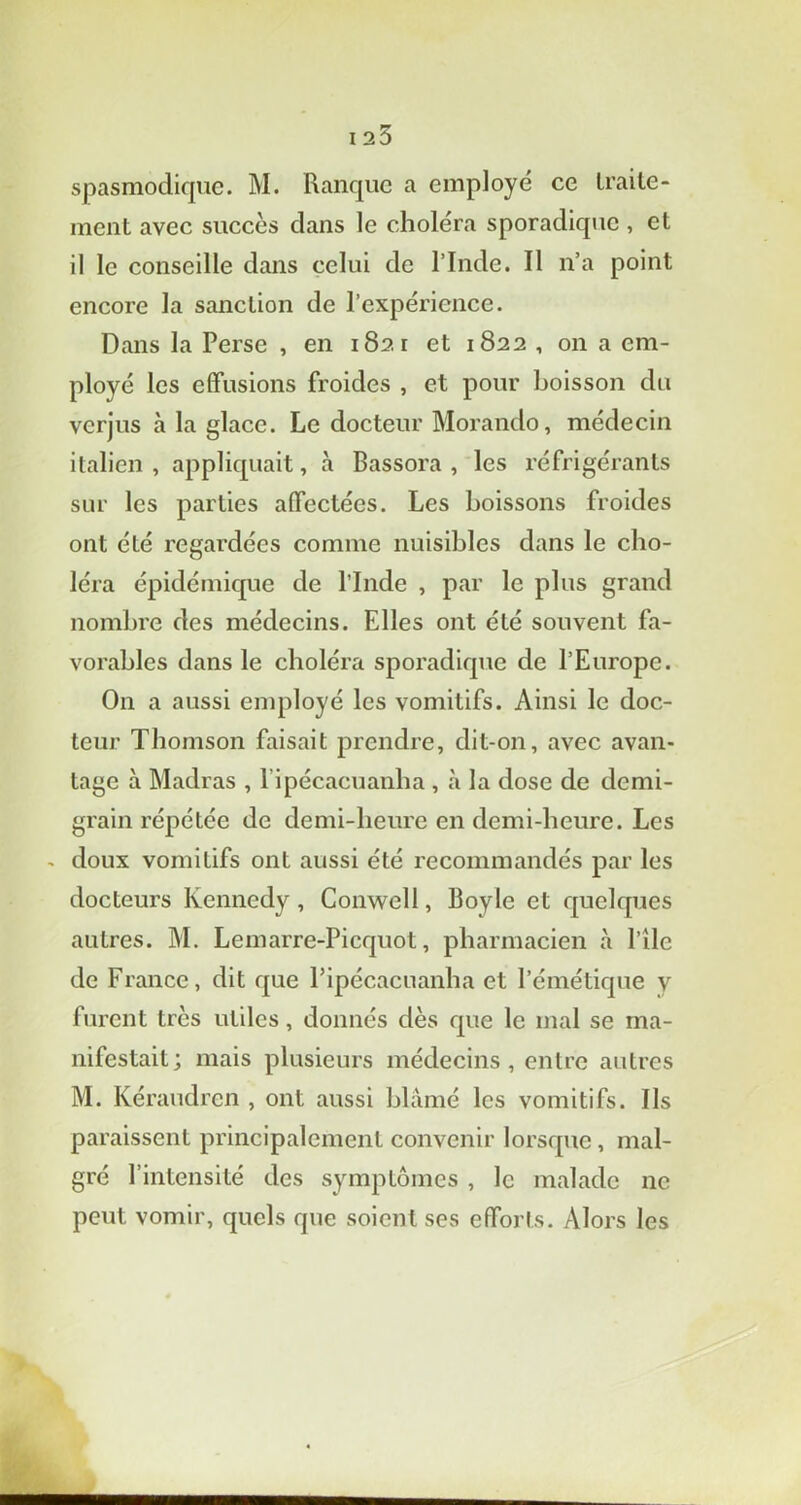 I 25 spasmodique. M. Ranque a employé ce traite- ment avec succès clans le choléra sporadique , et il le conseille dans celui de l’Inde. Il n’a point encore la sanction de l’expérience. Dans la Perse , en 1821 et 1822 , on a em- ployé les effusions froides , et pour boisson du verjus à la glace. Le docteur Moranclo, médecin italien, appliquait, à Bassora , les réfrigérants sur les parties affectées. Les boissons froides ont été regardées comme nuisibles dans le cho- léra épidémique de l’Inde , par le plus grand nombre des médecins. Elles ont été souvent fa- vorables dans le choléra sporadique de l’Europe. On a aussi employé les vomitifs. Ainsi le doc- teur Thomson faisait prendre, dit-on, avec avan- tage à Madras , 1 ipécacuanha , à la dose de demi- grain répétée de demi-heure en demi-heure. Les - doux vomitifs ont aussi été recommandés par les docteurs Kennedy , Conwell, Boy le et quelques autres. M. Lemarre-Picquot, pharmacien à Pile de France, dit que Pipécacuanha et l’émétique y furent très utiles, donnés dès que le mal se ma- nifestait; mais plusieurs médecins, entre autres M. Kéraudrcn , ont aussi blâmé les vomitifs. Ils paraissent principalement convenir lorsque, mal- gré l’intensité des symptômes , le malade ne peut vomir, quels que soient ses efforts. Alors les