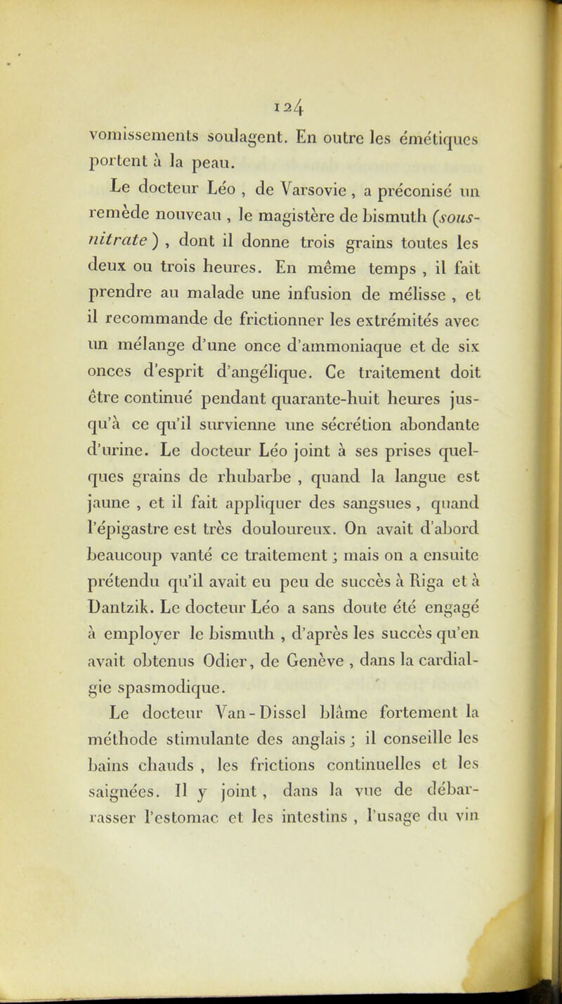 vomissements soulagent. En outre les émétiques portent à la peau. Le docteur Léo , de Varsovie, a préconisé un remede nouveau , le magistère de bismuth (sous- nitrate ) , dont il donne trois grains toutes les deux ou trois heures. En même temps , il fait prendre au malade une infusion de mélisse , et il recommande de frictionner les extrémités avec un mélange d’une once d’ammoniaque et de six onces d’esprit d’angélique. Ce traitement doit être continué pendant quarante-huit heures jus- qu’à ce qu’il survienne une sécrétion abondante d’urine. Le docteur Léo joint à ses prises quel- ques grains de rhubarbe , quand la langue est jaune , et il fait appliquer des sangsues , quand l’épigastre est très douloureux. On avait d’abord beaucoup vanté ce traitement ; mais on a ensuite prétendu qu’il avait eu peu de succès à Riga et à Dantzik. Le docteur Léo a sans doute été engagé à employer le bismuth , d’après les succès qu’en avait obtenus Odier, de Genève , dans la cardial- gie spasmodique. Le docteur Van-Disscl blâme fortement la méthode stimulante des anglais ; il conseille les bains chauds , les frictions continuelles et les saignées. Il y joint , dans la vue de débar- rasser l’estomac et les intestins , l’usage du vin