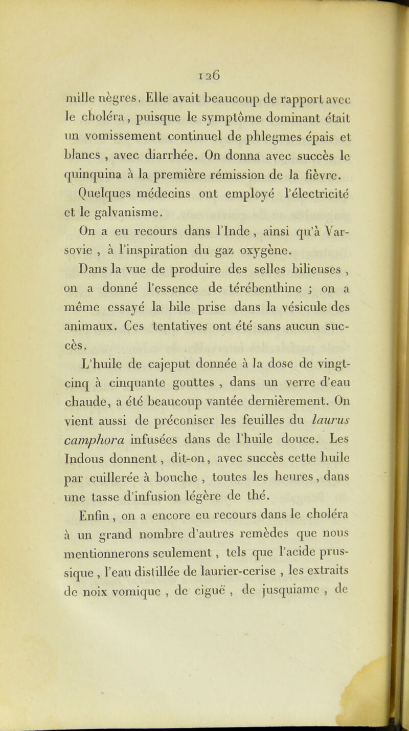 mille nègres. Elle avail beaucoup tic rapport avec le choléra, puisque le symptôme dominant était un vomissement continuel de phlegmes épais et blancs , avec diarrhée. On donna avec succès le quinquina à la première rémission de la fièvre. Quelques médecins ont employé l’électricité et le galvanisme. On a eu recours dans l’Inde , ainsi qu’à Var- sovie , à l’inspiration du gaz oxygène. Dans la vue de produire des selles bilieuses , on a donné l’essence de térébenthine ; on a même essayé la bile prise dans la vésicule des animaux. Ces tentatives ont été sans aucun suc- cès. L’huile de cajeput donnée à la dose de vingt- cinq à cinquante gouttes , dans un verre d’eau chaude, a été beaucoup vantée dernièrement. On vient aussi de préconiser les feuilles du laurus ccimphorci infusées dans de l’huile douce. Les Indous donnent, dit-on, avec succès cette huile par cuillerée à bouche , toutes les heures, dans une tasse d’infusion légère de thé. Enfin, on a encore eu recours dans le choléra à un grand nombre d’autres remèdes que nous mentionnerons seulement, tels que l’acide prus- sique , l’eau dislillée de laurier-cerise , les extraits de noix vomique , de ciguë , de jusquiamc , de