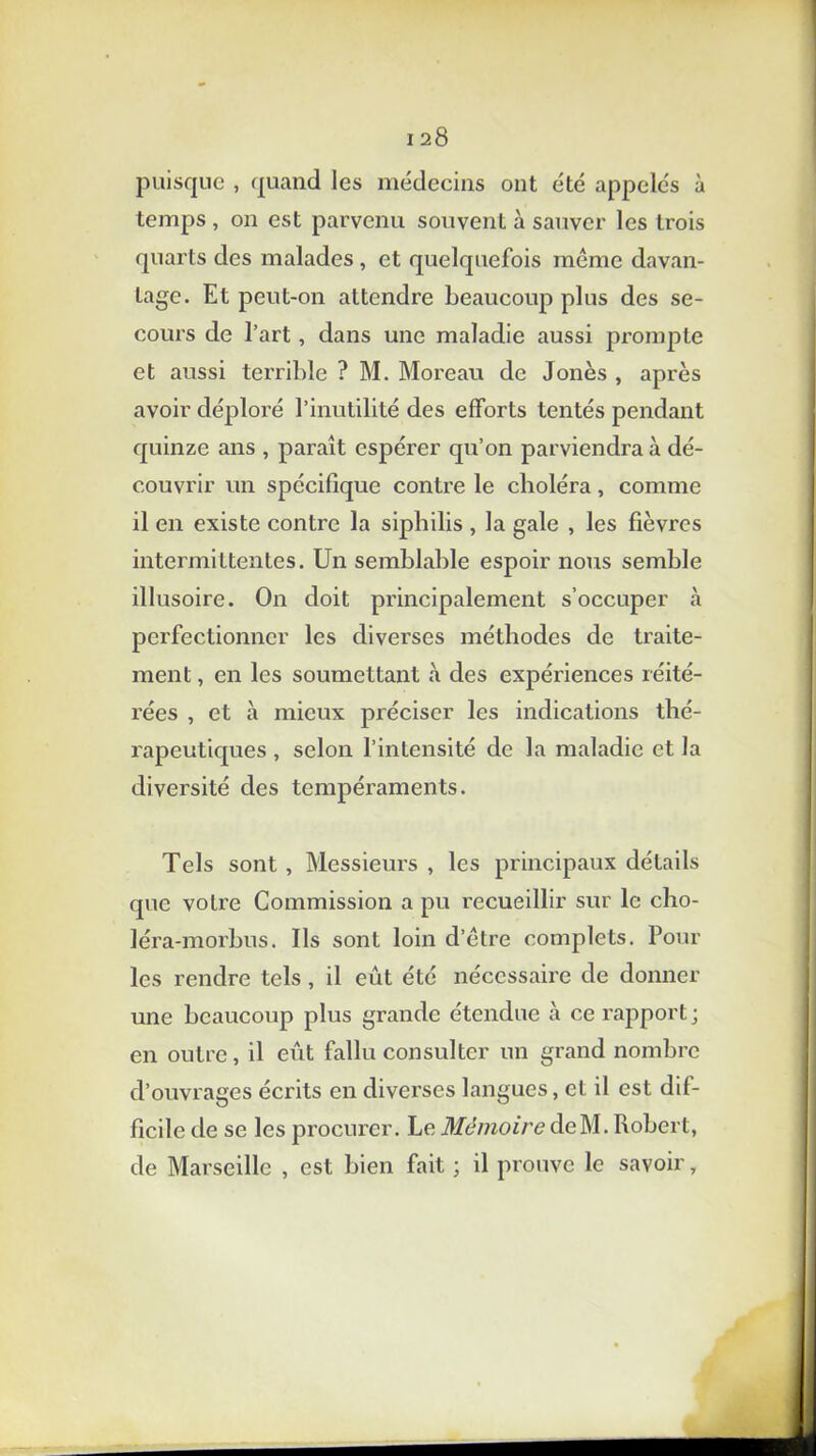 puisque , quand les médecins ont été appelés à temps , on est parvenu souvent à sauver les trois quarts des malades , et quelquefois même davan- tage. Et peut-on attendre beaucoup plus des se- cours de l’art, dans une maladie aussi prompte et aussi terrible ? M. Moreau de Jones , après avoir déploré l’inutilité des efforts tentés pendant quinze ans , paraît espérer qu’on parviendra à dé- couvrir un spécifique contre le choléra, comme il en existe contre la siphilis , la gale , les fièvres intermittentes. Un semblable espoir nous semble illusoire. On doit principalement s’occuper à perfectionner les diverses méthodes de traite- ment , en les soumettant à des expériences réité- rées , et à mieux préciser les indications thé- rapeutiques , selon l’intensité de la maladie et la diversité des tempéraments. Tels sont , Messieurs , les principaux détails que votre Commission a pu recueillir sur le cho- léra-morbus. Ils sont loin d’être complets. Poul- ies rendre tels, il eût été nécessaire de donner une beaucoup plus grande étendue à ce rapport; en outre, il eût fallu consulter un grand nombre d’ouvrages écrits en diverses langues, et il est dif- ficile de se les procurer. Le Mémoire deM. Robert, de Marseille , est bien fait ; il prouve le savoir,