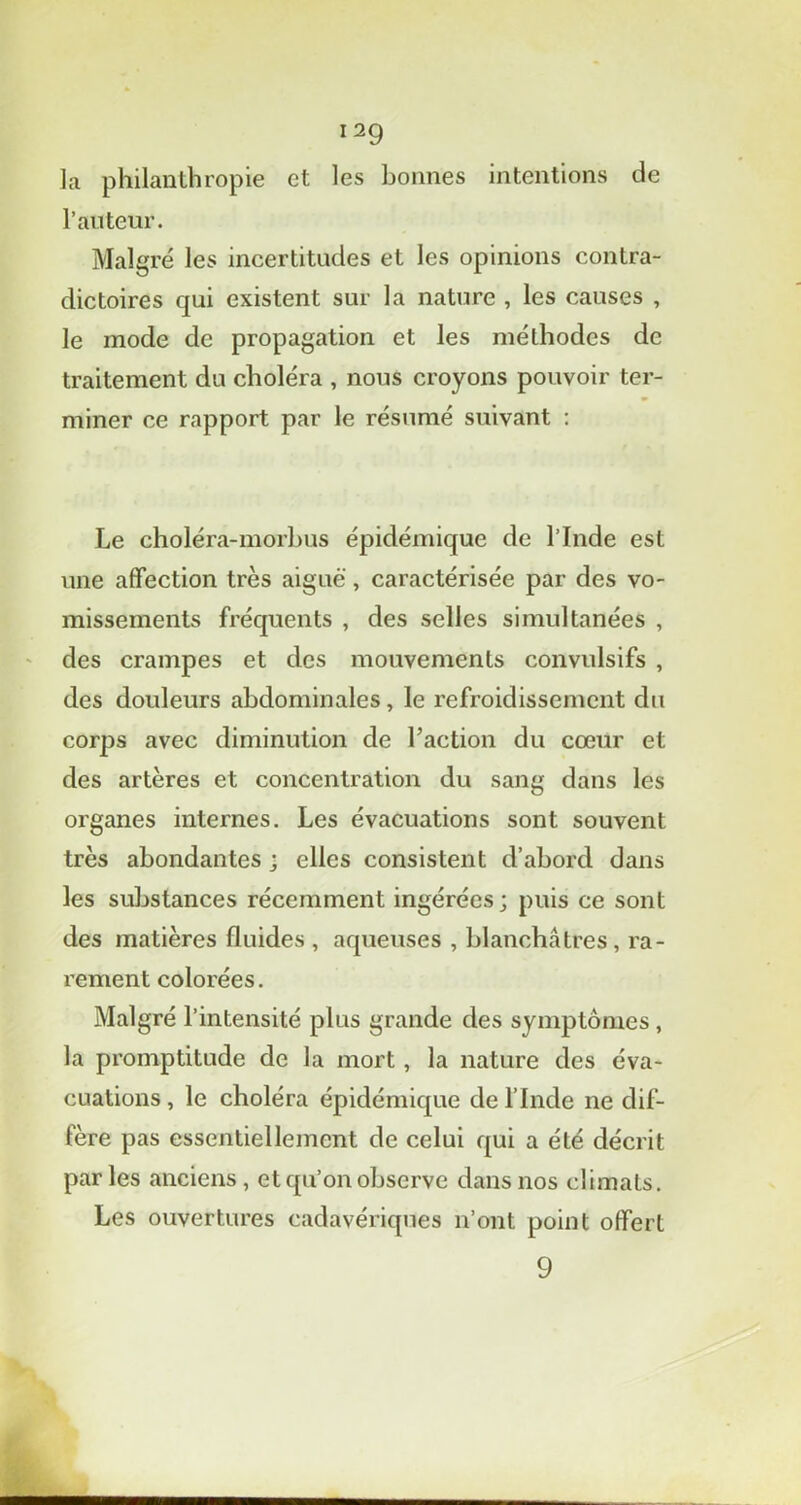 la philanthropie et les bonnes intentions de P auteur. Malgré les incertitudes et les opinions contra- dictoires qui existent sur la nature , les causes , le mode de propagation et les méthodes de traitement du choléra , nous croyons pouvoir ter- miner ce rapport par le résumé suivant : Le choléra-morbus épidémique de l’Inde est une affection très aiguë, caractérisée par des vo- missements fréquents , des selles simultanées , des crampes et des mouvements convulsifs , des douleurs abdominales, le refroidissement du corps avec diminution de l’action du cœur et des artères et concentration du sang dans les organes internes. Les évacuations sont souvent très abondantes ; elles consistent d’abord dans les substances récemment ingérées ; puis ce sont des matières fluides , aqueuses , blanchâtres, ra- rement colorées. Malgré l’intensité plus grande des symptômes, la promptitude de la mort, la nature des éva- cuations, le choléra épidémique de l’Inde ne dif- fère pas essentiellement de celui qui a été décrit parles anciens , et qu’on observe dans nos climats. Les ouvertures cadavériques n’ont point offert 9