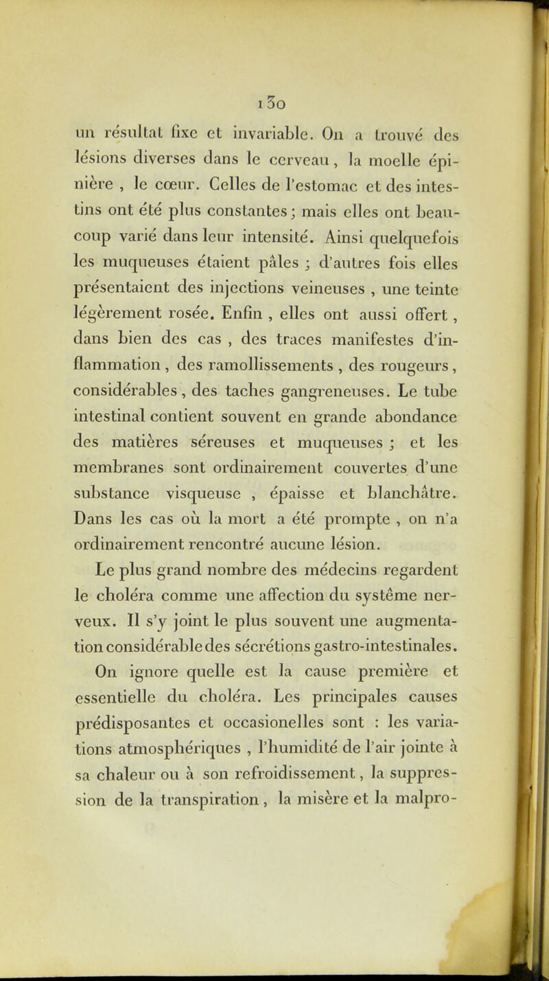 mi résultat fixe et invariable. O11 a trouvé des lésions diverses dans le cerveau, la moelle épi- nière , le cœur. Celles de l’estomac et des intes- tins ont été plus constantes; mais elles ont beau- coup varié dans leur intensité. Ainsi quelquefois les muqueuses étaient pâles ; d’autres fois elles présentaient des injections veineuses , une teinte légèrement rosée. Enfin , elles ont aussi offert , dans bien des cas , des traces manifestes d’in- flammation , des ramollissements , des rougeurs, considérables, des taches gangreneuses. Le tube intestinal contient souvent en grande abondance des matières séreuses et muqueuses ; et les membranes sont ordinairement couvertes d’une substance visqueuse , épaisse et blanchâtre. Dans les cas où la mort a été prompte , on n’a ordinairement rencontré aucune lésion. Le plus grand nombre des médecins regardent le choléra comme une affection du système ner- veux. Il s’y joint le plus souvent une augmenta- tion considérable des sécrétions gastro-intestinales. On ignore quelle est la cause première et essentielle du choléra. Les principales causes prédisposantes et occasionelles sont : les varia- tions atmosphériques , l’humidité de l’air jointe à sa chaleur ou à son refroidissement, la suppres- sion de la transpiration , la misère et la malpro-