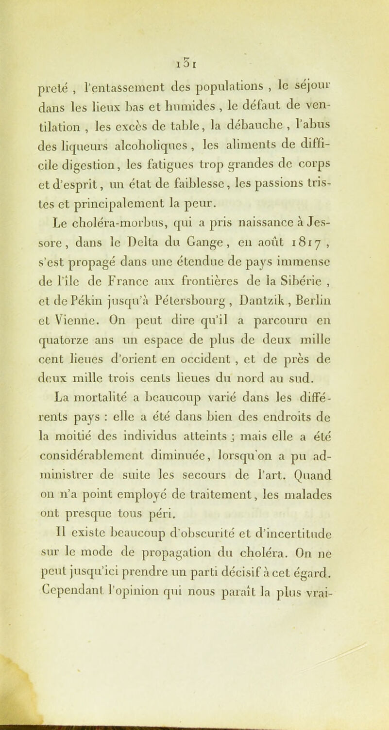 prêté , l’entassement des populations , le séjour dans les lieux bas et humides , le défaut de ven- tilation , les excès de table, la débauche , l’abus des liqueurs alcoboliques , les aliments de diffi- cile digestion, les fatigues trop grandes de corps et d’esprit, un état de faiblesse, les passions tris- tes et principalement la peur. Le clioléra-morbus, qui a pris naissance à Jes- sore, dans le Delta du Gange, en août 1817 , s’est propagé dans une étendue de pays immense de l’île de France aux frontières de la Sibérie , et de Pékin jusqu’à Pétersbourg, Dantzik , Berlin et Vienne. On peut dire qu’il a parcouru en quatorze ans un espace de plus de deux mille cent lieues d’orient en occident , et de près de deux mille trois cents lieues du nord au sud. La mortalité a beaucoup varié dans les diffé- rents pays : elle a été dans bien des endroits de la moitié des individus atteints ; mais elle a été considérablement diminuée, lorsqu’on a pu ad- ministrer de suite les secours de l’art. Quand on 11’a point employé de traitement, les malades ont presque tous péri. 11 existe beaucoup d’obscurité et d’incertitude sur le mode de propagation du choléra. On ne peut jusqu’ici prendre un parti décisif à cet égard. Cependant l’opinion qui nous paraît la plus vrai-