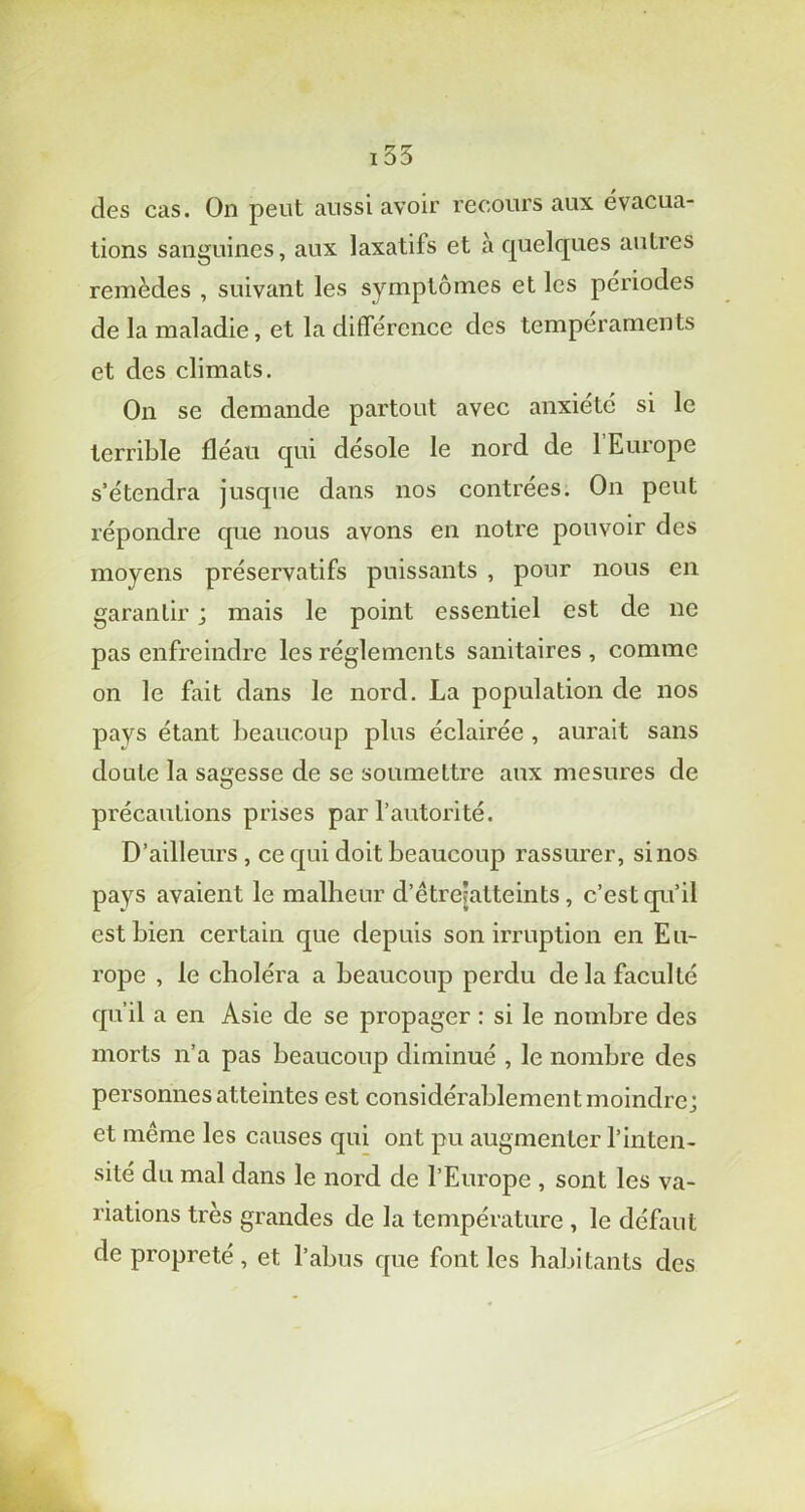 155 des cas. On peut aussi avoir recours aux évacua- tions sanguines, aux laxatifs et à quelques autres remèdes , suivant les symptômes et les périodes de la maladie, et la différence des tempéraments et des climats. On se demande partout avec anxiété si le terrible fléau qui désole le nord de 1 Europe s’étendra jusque dans nos contrées. On peut répondre que nous avons en notre pouvoir des moyens préservatifs puissants , pour nous en garantir ; mais le point essentiel est de ne pas enfreindre les réglements sanitaires , comme on le fait dans le nord. La population de nos pays étant beaucoup plus éclairée , aurait sans doute la sagesse de se soumettre aux mesures de précautions prises par l’autorité. D’ailleurs , ce qui doit beaucoup rassurer, si nos pays avaient le malheur d’êtrejatteints, c’est qu’il est bien certain que depuis son irruption en Eu- rope , le choléra a beaucoup perdu de la faculté qu’il a en Asie de se propager : si le nombre des morts n’a pas beaucoup diminué , le nombre des personnes atteintes est considérablement moindre; et même les causes qui ont pu augmenter l’inten- sité du mal dans le nord de l’Europe , sont les va- riations très grandes de la température , le défaut de propreté , et l’abus que font les habitants des