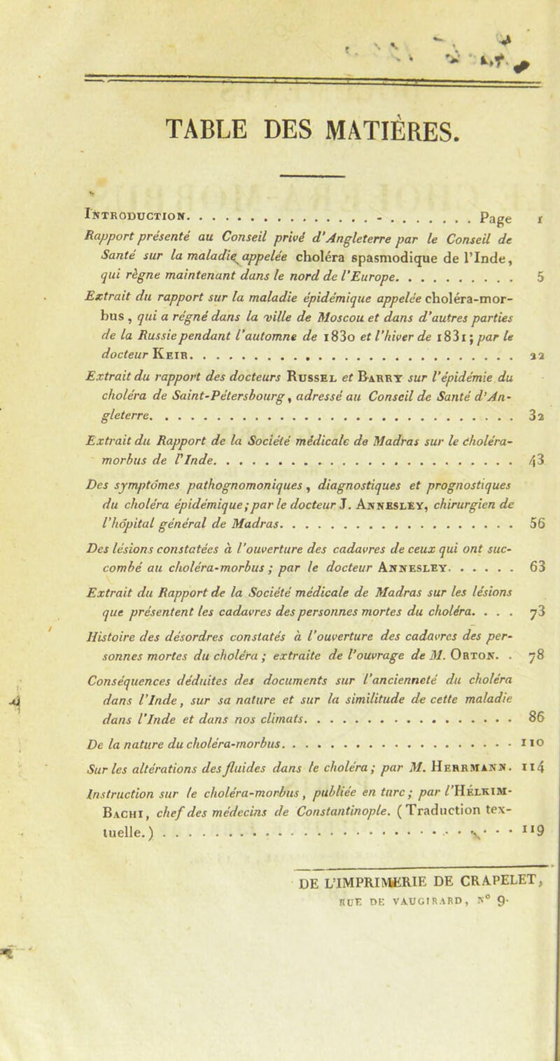 TABLE DES MATIÈRES Introduction Page i Rapport présenté au Conseil privé d’Angleterre par le Conseil de Santé sur la maladif appelée choléra spasmodique de l’Inde, qui règne maintenant dans le nord de l’Europe 5 Extrait du rapport sur la maladie épidémique appelée choléra-mor- bus , qui a régné dans la ville de Moscou et dans d’autres parties de la Russie pendant l’automne de i83o et l’hiver de i83i ; par le docteur Keir 32 Extrait du rapport des docteurs Russel et Barry sur l’épidémie du choléra de Saint-Pétersbourg, adressé au Conseil de Santé d’An- gleterre 3 2 Extrait du Rapport de la Société médicale de Madras sur le dholéra- morbus de l'Inde * Des symptômes pathognomoniques, diagnostiques et prognostiques du choléra épidémique ;par le docteur J. Annesley, chirurgien de l’hôpital général de Madras 56 Des lésions constatées à l’ouverture des cadavres de ceux qui ont suc- combé au choléra-morbus ; par le docteur Annesley 63 Extrait du Rapport de la Société médicale de Madras sur les lésions que présentent tes cadavres des personnes mortes du choléra. ... 73 Histoire des désordres constatés à l’ouverture des cadavres des per- sonnes mortes du choléra ; extraite de l’ouvrage de M. Obton. . 78 Conséquences déduites des documents sur l’ancienneté du choléra dans l’Inde, sur sa nature et sur la similitude de cette maladie dans l'Inde et dans nos climats 86 De la nature du choléra-morbus no Sur les altérations des fluides dans te choléra; par M. Herrmann. Il4 Instruction sur te choléra-morbus, publiée en turc ; par /TIÉlkim- Bachi, chef des médecins de Constantinople. ( Traduction tex- tuelle. ) • *  119 DE L’IMPRIMERIE DE CRAPELET, ItüE DE VAUCIRARD, K° 9-