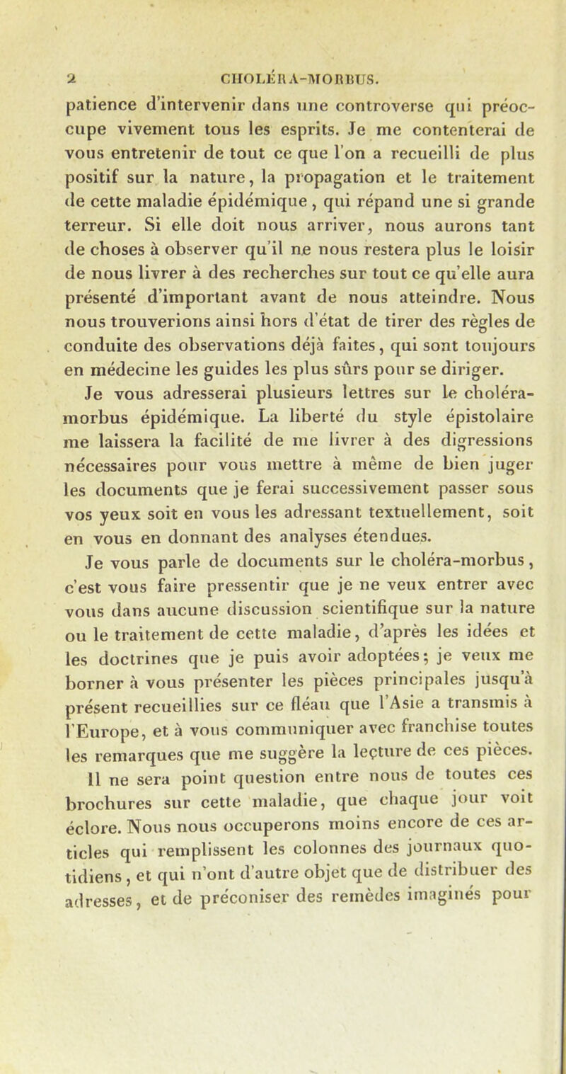 patience d’intervenir dans une controverse qui préoc- cupe vivement tous les esprits. Je me contenterai tle vous entretenir de tout ce que l’on a recueilli de plus positif sur la nature, la propagation et le traitement de cette maladie épidémique , qui répand une si grande terreur. Si elle doit nous arriver, nous aurons tant de choses à observer qu’il ne nous restera plus le loisir de nous livrer à des recherches sur tout ce quelle aura présenté d’important avant de nous atteindre. Nous nous trouverions ainsi hors d’état de tirer des règles de conduite des observations déjà faites, qui sont toujours en médecine les guides les plus sûrs pour se diriger. Je vous adresserai plusieurs lettres sur le choléra- morbus épidémique. La liberté du style épistolaire me laissera la facilité de me livrer à des digressions nécessaires pour vous mettre à même de bien juger les documents que je ferai successivement passer sous vos yeux soit en vous les adressant textuellement, soit en vous en donnant des analyses étendues. Je vous parle de documents sur le choléra-morbus, c’est vous faire pressentir que je ne veux entrer avec vous dans aucune discussion scientifique sur la nature ou le traitement de cette maladie, d’après les idées et les doctrines que je puis avoir adoptées; je veux me borner à vous présenter les pièces principales jusqu’à présent recueillies sur ce fléau que l’Asie a transmis à l’Europe, et à vous communiquer avec franchise toutes les remarques que me suggéré la leçture de ces pièces. 11 ne sera point question entre nous de toutes ces brochures sur cette maladie, que chaque jour voit éclore. Nous nous occuperons moins encore de ces ar- ticles qui remplissent les colonnes des journaux quo- tidiens , et qui n’ont d’autre objet que de distribuer des adresses, et de préconiser des remèdes imaginés pour