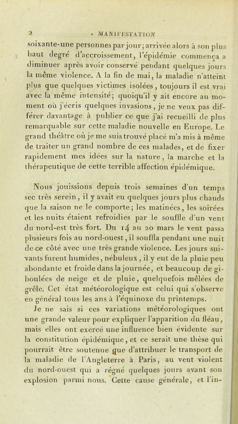 soixante-iine personnespar jour; arrivée alors à sou plus haut degré d’accroissenieut, l’épidémie commença a tlimimiei- apres avoir conservé pendant quelques jours la même violence. A la lin de mai, la maladie n’atteint plus que quelques victimes isolées, toujours il est vrai avec la même intensité; quoiqu’il y ait encore au mo- ment où j’écris quelques invasions, je ne veux pas dif- férer davantage à publier ce que j’ai recueilli de plus remarquable sur cette maladie nouvelle en Europe. Le grand théâtre où je me suis trouvé placé m’a mis à même de traiter un grand nombre de ces malades, et de fixer rapidement mes idées sur la nature, la marche et la thérapeutique de cette terrible affection épidémique. Nous jouissions depuis trois semaines d’un temps sec très serein , il y avait eu quelques jours plus chauds que la saison ne le comporte; les matinées, les soirées et les nuits étaient refroidies par le souffle d’un vent du nord-est très fort. Du i4 au io mars le vent passa plusieurs fois au nord-ouest, il souffla pendant une nuit de ce côté avec une très grande violence. Les jours sui- vants furent humides, nébuleux , il y eut de la pluie peu abondante et froide dans la journée, et beaucoup de gi- boulées de neige et de pluie, quelquefois mêlées de grêle. Cet état météorologique est celui qui s’observe en général tous les ans à l’équinoxe du printemps. Je ne sais si ces variations météorologiques ont une grande valeur pour expliquer l’apparition du fléau, mais elles ont exercé une influence bien évidente sur la constitution épidémique, et ce serait une thèse qui pourrait être soutenue que d’attribuer le transport de la maladie de l’Angleterre à Paris, au vent violent du nord-ouest qui a régné quelques jours avant son explosion parmi nous. Celte cause générale, et l’in-