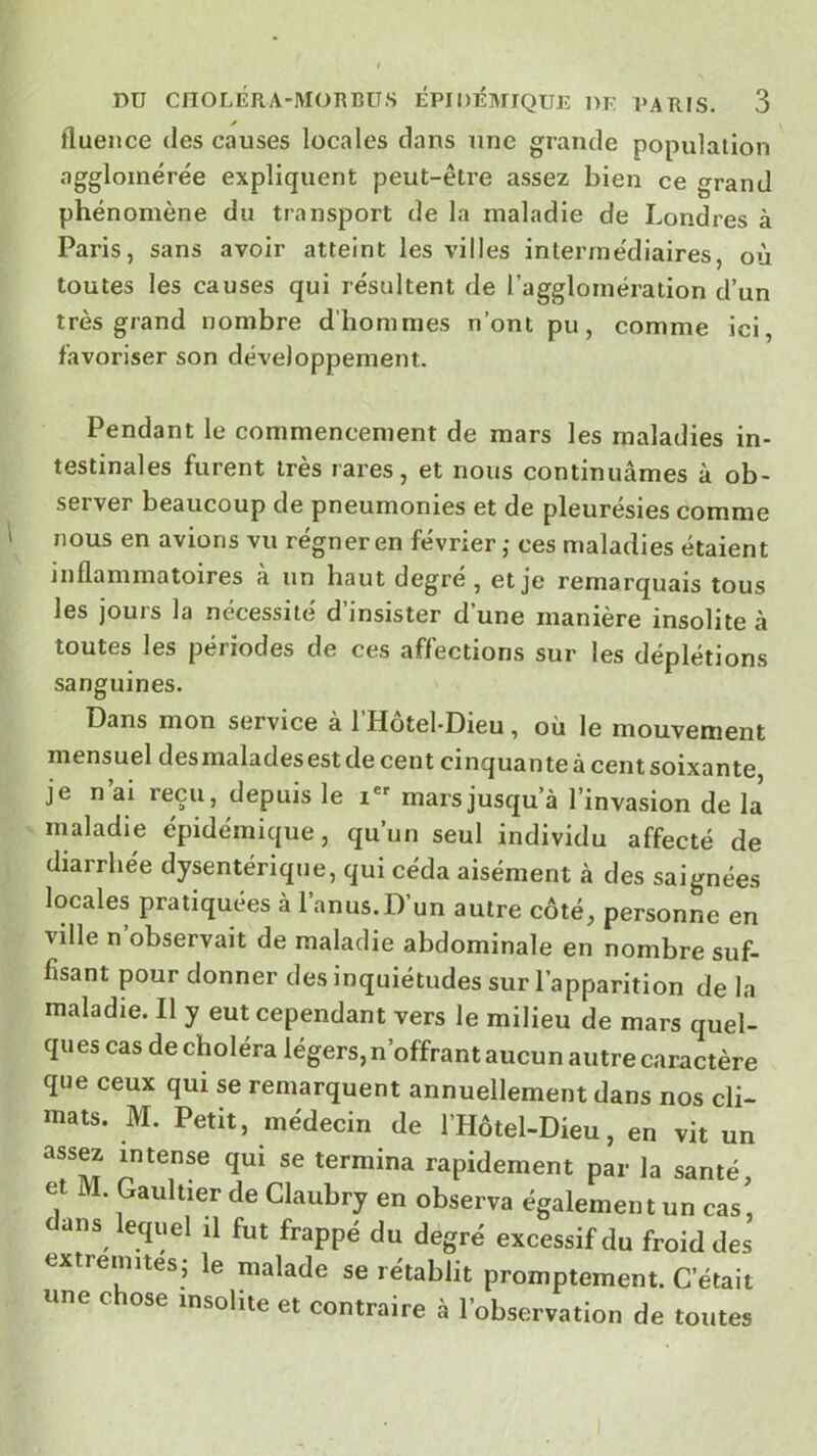 fluence des causes locales clans une grande population agglomérée expliquent peut-être assez bien ce grand phénomène du transport de la maladie de Londres à Paris, sans avoir atteint les villes intermédiaires, où toutes les causes qui résultent de l’agglomération d’un très grand nombre d’hommes n’ont pu, comme ici, favoriser son développement. Pendant le commencement de mars les maladies in- testinales furent très rares, et nous continuâmes à ob- server beaucoup de pneumonies et de pleurésies comme nous en avions vu régner en février ,• ces maladies étaient inflammatoires à un haut degré , et je remarquais tous les jours la nécessité d’insister d’une manière insolite à toutes les périodes de ces affections sur les déplétions sanguines. Dans mon service a 1 Hotel-Dieu , ou le mouvement mensuel des malades est de cent cinquante à cent soixante je n ai reçu, depuis le i®' mars jusqu’à l’invasion de la maladie épidémique, qu’un seul individu affecté de diarrhée dysentérique, qui céda aisément à des saignées locales pratiquées à l’anus.D’un autre côté, personne en ville n’observait de maladie abdominale en nombre suf- fisant pour donner des inquiétudes sur l’apparition de la maladie. Il y eut cependant vers le milieu de mars quel- qu es cas de choléra légers, n’offrant aucun autre caractère que ceux qui se remarquent annuellement dans nos cli- mats. M. Petit, médecin de l’Hôtel-Dieu, en vit un assw intense qui se termina rapidement par la santé, et M. Gaultier de Claubry en observa également un cas, dans lequel il fut frappé du degré excessif du froid des extrémités, le malade se rétablit promptement. C’était une c ose insolite et contraire à l’observation de toutes