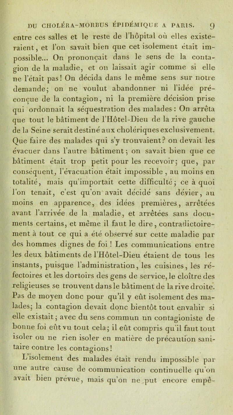 DU CHOLÉRA.-MOR13US ÉPiniMIQUIÎ Æ PARIS. () entre ces salles et le reste de l’hôpital où elles existe- raient, et l’on savait bien que cet isolement était im- possible... On prononçait clans le sens de la conta- gion de la maladie, et on laissait agir comme si elle ne l’était pas ! On décida dans le même sens sur notre demande,- on ne voulut abandonner ni l’idée pré- conçue de la contagion, ni la première décision prise qui ordonnait la séquestration des malades : On arrêta que tout le bâtiment de l’Hôtel-Dieu de la rive gauche de la Seine serait destiné aux cholériques exclusivement. Que faire des malades qui s’y trouvaient? on devait les évacuer dans l’autre bâtiment 5 on savait bien que ce bâtiment était trop petit pour les recevoir; que, par conséquent, l’évacuation était impossible , au moins en totalité, mais qu’importait cette difficulté; ce à quoi l’on tenait, c’est qu’on avait décidé sans dévier, au moins en apparence, des idées premières, arrêtées avant l’arrivée de la maladie, et arrêtées sans docu- ments certains, et même il faut le dire, contradictoire- ment à tout ce qui a été observé sur cette maladie par des hommes dignes de foi ! Les communications entre les deux bâtiments de l’Hôtel-Dieu étaient de tous les instants, puisque l’administration, les cuisines, les ré- fectoires et les dortoirs des gens de service, le cloître des religieuses se trouvent dans le bâtiment de la rive droite. Pas de moyen donc pour qu’il y eût isolement des ma- lades; la contagion devait donc bientôt tout envahir si elle existait; avec du sens commun un contagioniste de bonne foi eût vu tout cela; il eût compris qu’il faut tout isoler ou ne rien isoler en matière de précaution sani- taire contre les contagions! L isolement des malades était rendu impossible par une autre cause de communication continuelle qu’on avait bien prévue, mais qu’on ne put encore empê-