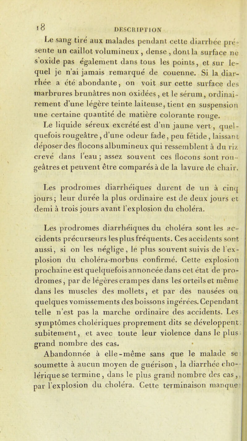 •O DF.SCIUPTION Le sang tiré aux malades pendant celle diarrhée pré- sente un caillot volumineux , tlense , dont la surface ne s’oxide pas également dans tous les points, el sur le- quel je n’ai jamais remarqué de couenne. Si la diar- rhée a été abondante, on voit sur cette surface des marbrures brunâtres non oxidées , et le sérum, ordinai- rement d’une légère teinte laiteuse, tient en suspension une certaine quantité de matière colorante rouge. Le liquide séreux excrété est d’un jaune vert, quel- quefois rougeâtre, d’une odeur fade, peu fétide, laissant déposer des flocons albumineux qui ressemblent à du riz crevé dans l’eau ; assez souvent ces flocons sont rou- geâtres et peuvent être comparés à de la lavure de chair. Les prodromes diarrhéiques durent de un à cinq jours; leur durée la plus ordinaire est de deux jours et demi à trois jours avant l’explosion du choléra. Les prodromes diarrhéiques du choléra sont les ac- cidents précurseurs les plus fréquents. Ces accidents sont aussi, si on les néglige, le plus souvent suivis de l’ex- plosion du choléra-morbus confirmé. Cette explosion prochaine est quelquefois annoncée dans cet état de pro- dromes , par de légères crampes dans les orteils et même dans les muscles des mollets, et par des nausées ou quelques vomissements des boissons ingérées. Cependant telle n’est pas la marche ordinaire des accidents. Les symptômes cholériques proprement dits se développent subitement, et avec toute leur violence dans le plus grand nombre des cas. Abandonnée à elle-même sans que le malade se soumette à aucun moyen de guérison, la diarrhée cho- lérique se termine, dans le plus grand nombre des cas , par l’explosion du choléra. Celte terminaison manque