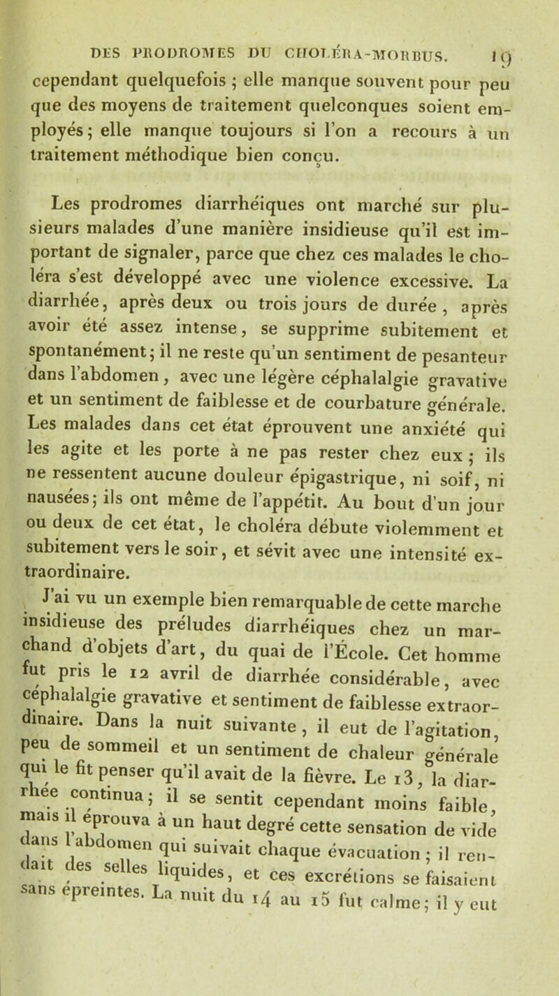 DLS PRODROMES DU CirOT.ÉRA-MORRîJS. K) cependant quelquefois ; elle manque souvent pour peu que des moyens de traitement quelconques soient em- ployés; elle manque toujours si l’on a recours à un traitement méthodique bien conçu. Les prodromes diarrhéiques ont marché sur plu- sieurs malades d’une manière insidieuse qu’il est im- portant de signaler, parce que chez ces malades le cho- léra s’est développé avec une violence excessive. La diarrhée J apres deux ou trois jours de duree , après avoir été assez intense, se supprime subitement et spontanément; il ne reste qu’un sentiment de pesanteur dans l’abdomen, avec une légère céphalalgie gravative et un sentiment de faiblesse et de courbature générale. Les malades dans cet état éprouvent une anxiété qui les agite et les porte a ne pas rester chez eux ; ils ne ressentent aucune douleur épigastrique, ni soif, ni nausées; ils ont même de l’appétit. Au bout d’un jour ou deux de cet état, le choiera débuté violemment et subitement vers le soir, et sévit avec une intensité ex- traordinaire. J’ai vu un exemple bien remarquable de cette marche insidieuse des préludes diarrhéiques chez un mar- chand d’objets d’art, du quai de l’École. Cet homme fut pris le 12 avril de diarrhée considérable, avec céphalalgie gravative et sentiment de faiblesse extraor- dinaire. Dans la nuit suivante, il eut de l’agitation, peu de sommeil et un sentiment de chaleur générale qui le fit penser qu’il avait de la fièvre. Le i3, la diar- rhée continua ; il se sentit cependant moins faible mais 11 éprouva à un haut degré cette sensation de vidé dans 1 abdomen qui suivait chaque évacuation ; il ren- l ait des selles liquides, et ces excrétions se faisaient sans epreintes. La nuit du ^4 au i5 fut calme; il y eut