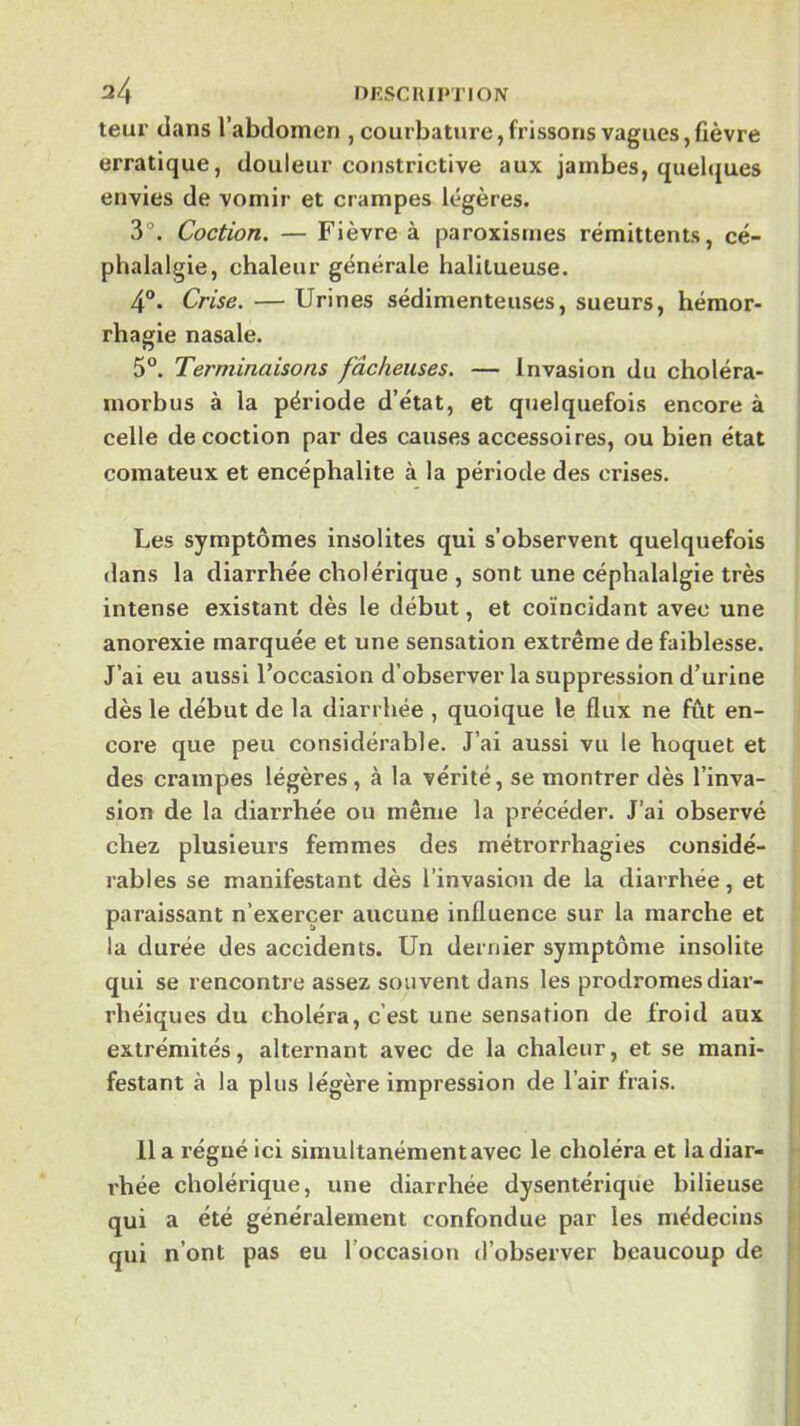 leur dans l’abdomen , courbature, frissons vagues,fièvre erratique, douleur constrictive aux jambes, quelques envies de vomir et crampes légères. 3°. Coction. — Fièvre à paroxisines rémittents, cé- phalalgie, chaleur générale halitueuse. 4®. Crise. — Urines sédimenteuses, sueurs, hémor- rhagie nasale. 5°. Terminaisons fâcheuses. — Invasion du choléra- morbus à la période d’état, et quelquefois encore à celle décoction par des causes accessoires, ou bien état comateux et encéphalite à la période des crises. Les symptômes insolites qui s’observent quelquefois dans la diarrhée cholérique , sont une céphalalgie très intense existant dès le début, et coïncidant avec une anorexie marquée et une sensation extrême de faiblesse. J’ai eu aussi l’occasion d’observer la suppression d’urine dès le début de la diarrhée , quoique le flux ne fût en- core que peu considérable. J’ai aussi vu le hoquet et des crampes légères, à la vérité, se montrer dès l’inva- sion de la diarrhée ou même la précéder. J’ai observé chez plusieurs femmes des métrorrhagies considé- rables se manifestant dès l’invasion de la diarrhée, et paraissant n’exercer aucune influence sur la marche et la durée des accidents. Un dernier symptôme insolite qui se rencontre assez souvent dans les prodromes diar- rhéiques du choléra, c’est une sensation de froid aux extrémités, alternant avec de la chaleur, et se mani- festant à la plus légère impression de l’air frais. lia régné ici simultanément avec le choléra et la diar- rhée cholérique, une diarrhée dysentérique bilieuse qui a été généralement confondue par les médecins qui n’ont pas eu l’occasion d’observer beaucoup de