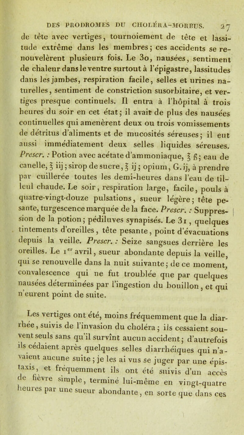 de tête avec vertiges, tournoiement de tête et lassi- tude extrême dans les membres; ces accidents se re- nouvelèrent plusieurs fois. Le 3o, nausées, sentiment de chaleur dans le ventre surtout à l’épigastre, lassitudes dans les jambes, respiration facile, selles et urines na- turelles, sentiment de constriction susorbitaire, et ver- tiges presque continuels. Il entra à l’hôpital à trois heures du soir en cet état; il avait de plus des nausées continuelles qui amenèrent deux ou trois vomissements de détritus d’aliments et de mucosités séreuses; il eut aussi immédiatement deux selles liquides séreuses. Prescr. : Potion avec acétate d’ammoniaque, | (5; eau de canelle, | iij ; sirop de sucre, | ij ; opium, G. ij, à prendre par cuillerée toutes les demi-heures dans l’eau de til- leul chaude. Le soir, respiration large, facile, pouls à quatre-vingt-douze pulsations, sueur légère; tête pe- sante, turgescence marquée delà face. Prescr. : Suppres- sion de la potion; pédiluves synapisés. Le 3i, quelques tintements d’oreilles, tête pesante, point d’évacuations depuis la veille. Prescr. : Seize sangsues derrière les oreilles. Le i® avril, sueur abondante depuis la veille qui se renouvelle dans la nuit suivante; tle ce moment, convalescence qui ne tut troublée que par quelques nausées déterminées par l’ingestion du bouillon, et qui n’eurent point de suite. Les vertiges ont été, moins fréquemment que la diar- rhée , suivis de l’invasion du choléra ; ils cessaient sou- vent seuls sans qu’il survînt aucun accident; d’autrefois ils cédaient après quelques selles diarrhéiques qui n’a- vaient aucune suite ; je les ai vus se juger par une épis- taxis et fréquemment ils ont été suivis d’un accès de ficvre simple, terminé lui-même en vingt-quatre heures par une sueur abondante, en sorte que dans ces