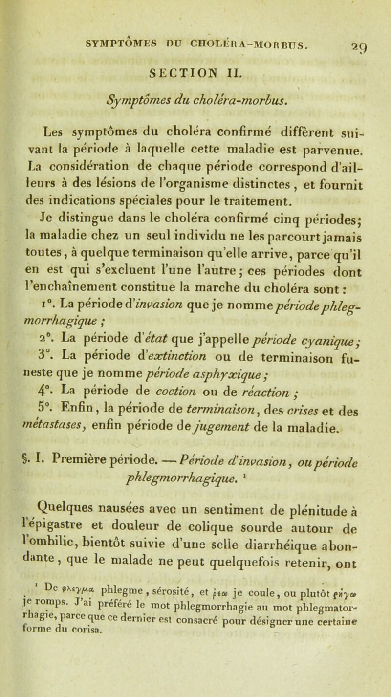 9^9 SYMPTOMES DU CïTOLÉRA-MORBTIS. SECTION IL Symptômes du choléra-morbus. Les symptômes du choléra confirmé diffèrent sui- vant la période à laquelle cette maladie est parvenue. La considération de chaque période correspond d’ail- leurs à des lésions de l’organisme distinctes , et fournit des indications spéciales pour le traitement. Je distingue dans le choléra confirmé cinq périodes; la maladie chez un seul individu ne les parcourt jamais toutes, à quelque terminaison qu’elle arrive, parce qu’il en est qui s’excluent l’une l’autre ; ces périodes dont l’enchaînement constitue la marche du choléra sont ; ï“. La ipériodecVinvasion que je nomme périodephleg- morrhagique ; 2®. La période d’état que j’appelle période cyanique; 3°. La période déextinction ou de terminaison fu- neste que je nomme période asphyxique ^ 4°. La période de coction ou de réaction ; 5“. Enfin, la période de terminaison^ des crises et des métastases, enfin période de jugement de la maladie. S. I. Première période. —Période d'invasion, ou période phlegmorrhagique. ‘ Quelques nausées avec un sentiment de plénitude à 1 épigastre et douleur de colique sourde autour de 1 ombilic, bientôt suivie d’une selle diarrhéique abon- dante, que le malade ne peut quelquefois retenir, ont . phlegme , sérosité, et ptce je coule, ou plutôt ]e romps. J’ai préféré le mot phlegmorrhagie au mot phlegmator- r lagie, parce que ce dernier est consacré pour désigner une certaine torme du corisa.