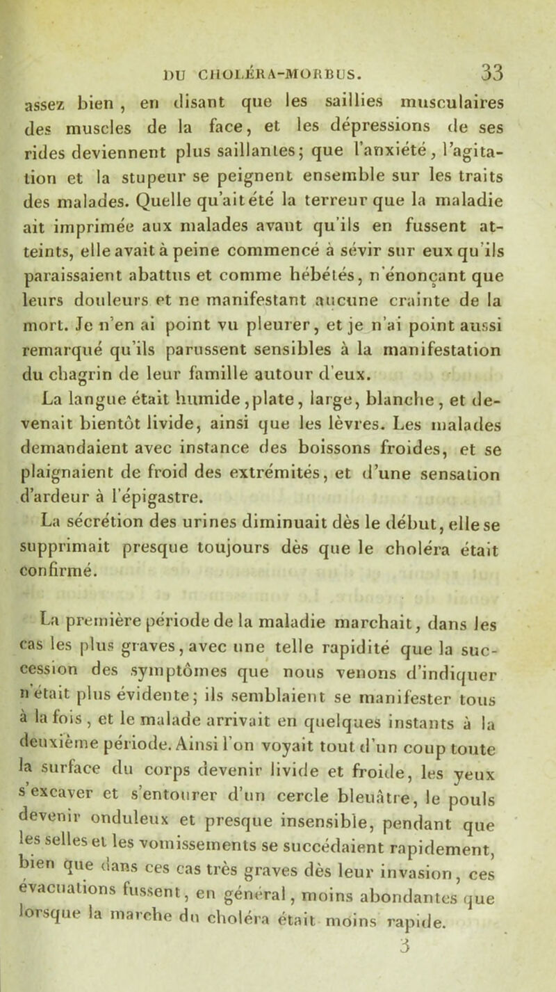 assez bien , en disant que les saillies musculaires des muscles de la face, et les dépressions de ses rides deviennent plus saillantes; que l’anxiété, Tagita- lion et la stupeur se peignent ensemble sur les traits des malades. Quelle qu’ait été la terreur que la maladie ait imprimée aux malades avant qu’ils en fussent at- teints, elle avait à peine commencé à sévir sur eux qu’ils paraissaient abattus et comme hébétés, n’énonçant que leurs douleurs et ne manifestant aucune crainte de la mort. Je n’en ai point vu pleurer, et je n’ai point aussi remarqué qu’ils parussent sensibles à la manifestation du chagrin de leur famille autour d’eux. La langue était humide,plate, large, blanche, et de- venait bientôt livide, ainsi que les lèvres. Les malades demandaient avec instance des boissons froides, et se plaignaient de froid des extrémités, et d’une sensation d’ardeur à l’épigastre. La sécrétion des urines diminuait dès le début, elle se supprimait presque toujours dès que le choléra était confirmé. La première période de la maladie marchait, dans les cas les plus graves, avec une telle rapidité que la suc- cession des symptômes que nous venons d’indiquer n était plus évidente ; ils semblaient se manifester tous à la fois , et le malade arrivait en quelques instants à la deuxième période. Ainsi l’on voyait tout d’un coup toute la surface du corps devenir livide et froide, les yeux s excaver et s’entourer d’un cercle bleuâtre, le pouls devenir onduleux et presque insensible, pendant que les selles et les vomissements se succédaient rapidement, bien que dans ces cas très graves dès leur invasion, ces évacuations fussent, en général, moins abondantes que lorsque la marche du choléra était moins rapide. 3