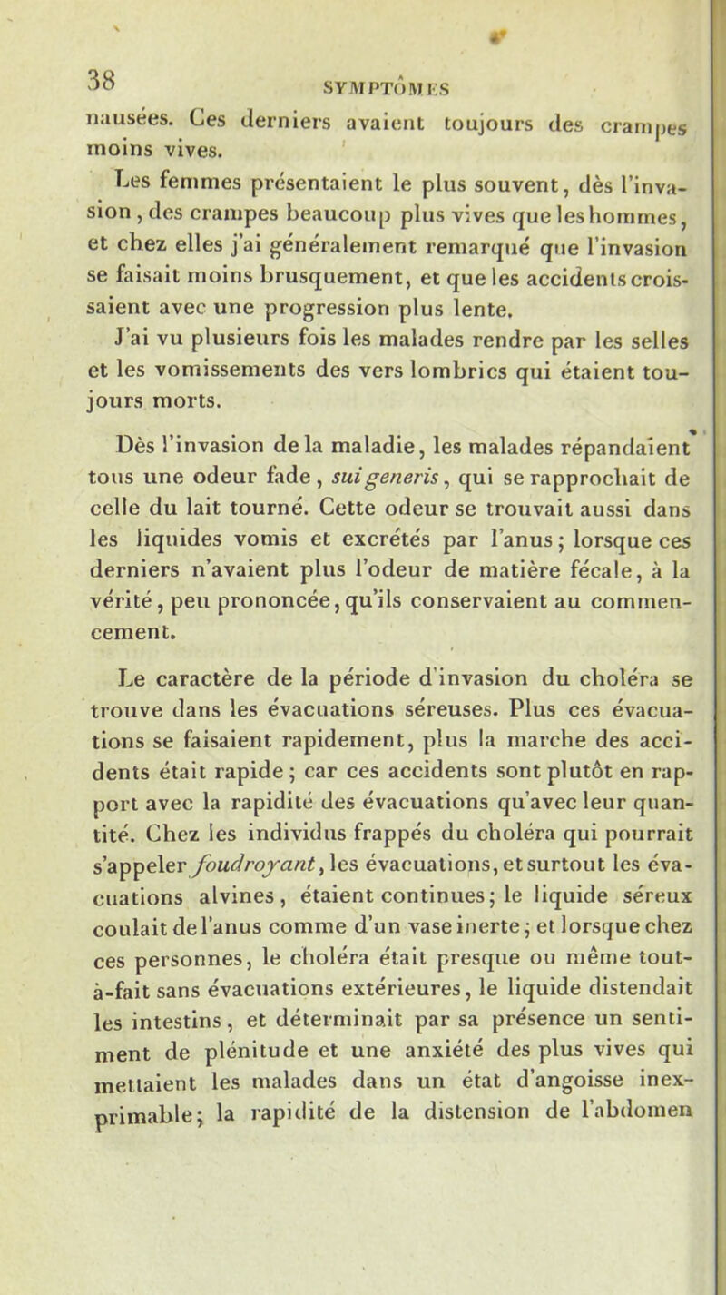 4» JO SYMPTÔMFS nausées. Ces derniers avaient toujours des crampes moins vives. ' Les femmes présentaient le plus souvent, dès l’inva- sion , des crampes beaucoup plus vives que les hommes, et chez elles j’ai généralement remarqué que l’invasion se faisait moins brusquement, et que les accidents crois- saient avec une progression plus lente. J’ai vu plusieurs fois les malades rendre par les selles et les vomissements des vers lombrics qui étaient tou- jours morts. Dès l’invasion delà maladie, les malades répandaient tous une odeur fade, suigeneris, qui se rapprochait de celle du lait tourné. Cette odeur se trouvait aussi dans les liquides vomis et excrétés par l’anus ; lorsque ces derniers n’avaient plus l’odeur de matière fécale, à la vérité, peu prononcée,qu’ils conservaient au commen- cement. J^e caractère de la période d’invasion du choléra se trouve dans les évacuations séreuses. Plus ces évacua- tions se faisaient rapidement, plus la marche des acci- dents était rapide; car ces accidents sont plutôt en rap- port avec la rapidité des évacuations qu’avec leur quan- tité. Chez les individus frappés du choléra qui pourrait s’appeler foudroyant évacuations, et surtout les éva- cuations alvines , étaient continues; le liquide séreux coulait del’anus comme d’un vase inerte ; et lorsque chez ces personnes, le choléra était presque ou même tout- à-fait sans évacuations extérieures, le liquide distendait les intestins, et déterminait par sa présence un senti- ment de plénitude et une anxiété des plus vives qui mettaient les malades dans un état d’angoisse inex- primable; la rapidité de la distension de l’abdomen