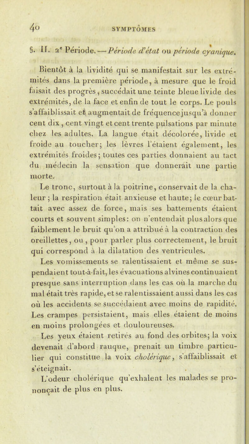 §. If. 2® Période. — Période d'état ou période cjanique. J3ientôt à la lividité qui se manifestait sur les extré- mités dans la première période, à mesure que le froid faisait des progrès, succédait une teinte bleue livide des extrémités, de la face et enfin de tout le corps. Le pouls s’affaiblissait eft, augmentait de fréquence jusqu’à donner cent dix, cent vingt et cent trente pulsations par minute chez les adultes. La langue était décolorée, livide et froide au toucher; les lèvres l’étaient également, les extrémités froides; toutes ces parties donnaient au tact du médecin la sensation que donnerait une partie morte. Le tronc, surtout à la poitrine, conservait de la cha- leur ; la respiration était anxieuse et haute; le cœur bat- tait avec assez de force, mais ses battements étaient courts et souvent simples: on n’entendait plus alors que faiblement le bruit qu’on a attribué à la contraction des oreillettes, ou , pour parler plus correctement, le bruit qui correspond à la dilatation des ventricules. Les vomissements se ralentissaient et même se sus- pendaient tout-à fait, les évacuations alvines continuaient presque sans interruption dans les cas où la marche du mal était très rapide, et se ralentissaient aussi dans les cas où les accidents se succédaient avec moins de rapidité. Les crampes persistaient, mais elles étaient de moins en moins prolongées et douloureuses. Les yeux étaient retirés au fond des orbites; la voix devenait d’abord rauque, prenait un timbre particu- lier qui constitue la voix cholérique., s’affaiblissait et s’éteignait. L'odeur cholérique qu’exhalent les malades se pro- nonçait de plus en plus.