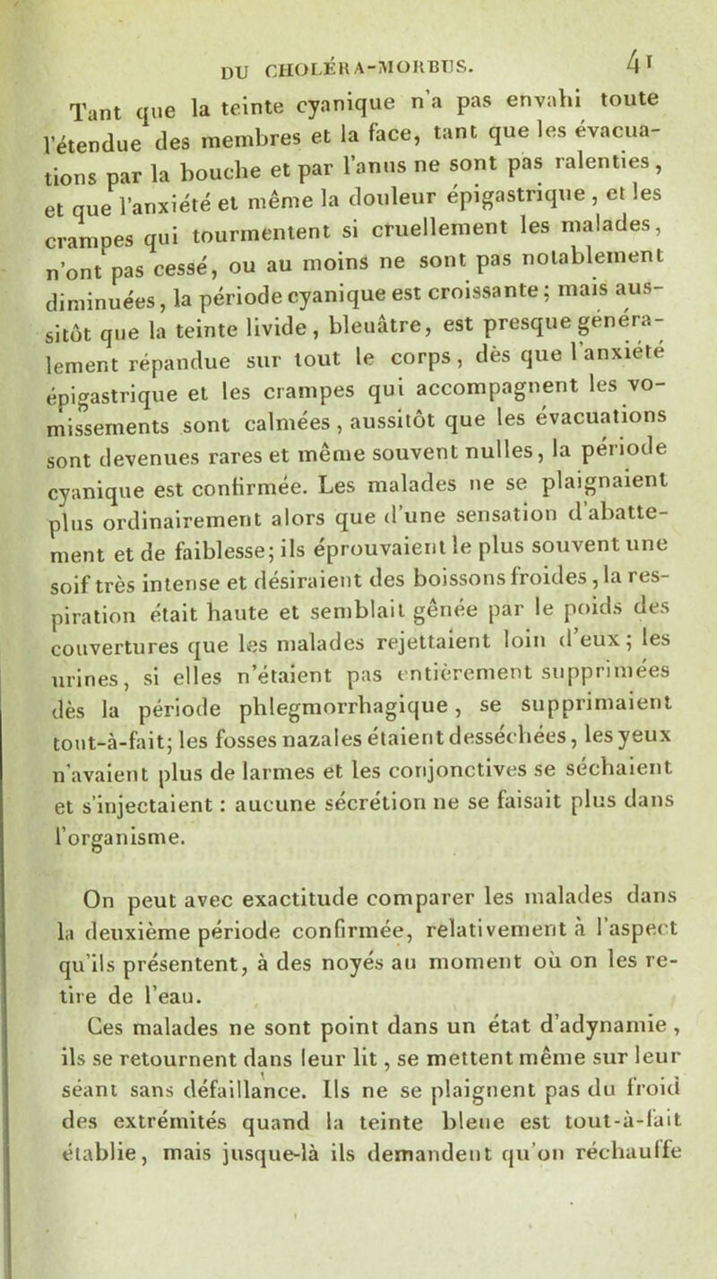 DU CHO LÉ H A - M O K BUS. 4 ^ Tant que la teinte cyanique n’a pas envahi toute l’étendue des membres et la face, tant que les évacua- tions par la bouche et par l’anus ne sont pas ralenties, et que l’anxiété et même la douleur épigastrique , et les crampes qui tourmentent si cruellement les malades, n’ont pas cessé, ou au moins ne sont pas notablement diminuées, la période cyanique est croissante ; mais aus- sitôt que la teinte livide, bleuâtre, est presque généra- lement répandue sur tout le corps, dès que l’anxiété épigastrique et les crampes qui accompagnent les vo- missements sont calmées , aussitôt que les évacuations sont devenues rares et même souvent nulles, la période cyanique est contirmée. Les malades ne se plaignaient plus ordinairement alors que d’une sensation d abatte- ment et de faiblesse; ils éprouvaient le plus souvent une soif très intense et désiraient des boissons froides, la res- piration était haute et semblait gênée par le poids des couvertures que les malades rejettaient loin d eux; les urines, si elles n’étaient pas entièrement supprimées dès la période phlegniorrhagique, se supprimaient tout-à-fait; les fosses nazales étaient desséchées, les yeux n’avalent plus de larmes et les conjonctives se séchaient et s’injectaient : aucune sécrétion ne se faisait plus dans l’organisme. On peut avec exactitude comparer les malades dans la deuxième période confirmée, relativement à 1 aspect qu’ils présentent, à des noyés au moment où on les re- tire de l’eau. Ces malades ne sont point dans un état d’adynamie, ils se retournent dans leur lit, se mettent même sur leur séant sans défaillance. Us ne se plaignent pas du froid des extrémités quand la teinte bleue est tout-à-fait établie, mais jusque-là ils demandent qu’on réchaulfe