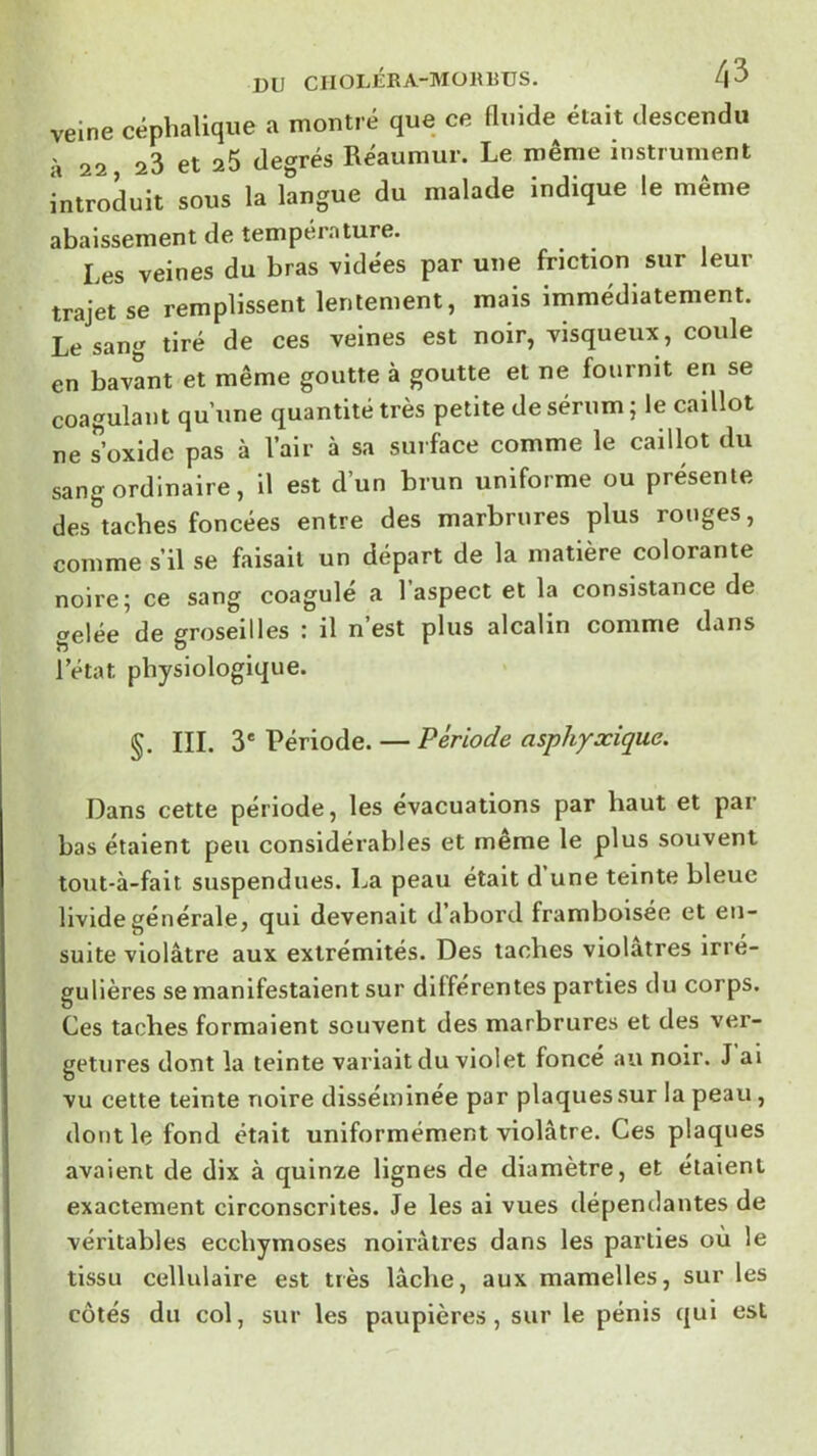 veine céphalique a montré que ce fluide était descendu 22 23 et 25 de<^rés Réaumur. Le même instrument introduit sous la langue du malade indique le même abaissement de température. Les veines du bras vidées par une friction sur leur trajet se remplissent lentement, mais immédiatement. Le sang tiré de ces veines est noir, visqueux, coule en bavant et même goutte à goutte et ne fournit en se coagulant qu’une quantité très petite de sérum; le caillot ne ?oxide pas à Vair à sa surface comme le caillot du sang ordinaire, il est d’un brun uniforme ou présente des taches foncées entre des marbrures plus ronges, comme s’il se faisait un départ de la matière colorante noire; ce sang coagulé a l’aspect et la consistance de gelée de groseilles : il n est plus alcalin comme dans l’état physiologique. §. III. 3' Période. — Période asphyxique. Dans cette période, les évacuations par haut et par bas étaient peu considérables et même le plus souvent tout-à-fait suspendues. La peau était d’une teinte bleue livide générale, qui devenait d abord framboisée et en- suite violâtre aux extrémités. Des taches violâtres irré- gulières se manifestaient sur différentes parties du corps. Ces taches formaient souvent des marbrures et des ver- getures dont la teinte variait du violet foncé au noir. J ai vu cette teinte noire disséminée par plaques sur la peau, dont le fond était uniformément violâtre. Ces plaques avaient de dix à quinze lignes de diamètre, et étaient exactement circonscrites. Je les ai vues dépendantes de véritables ecchymoses noirâtres dans les parties ou le tissu cellulaire est très lâche, aux mamelles, sur les côtés du col, sur les paupières, sur le pénis qui est